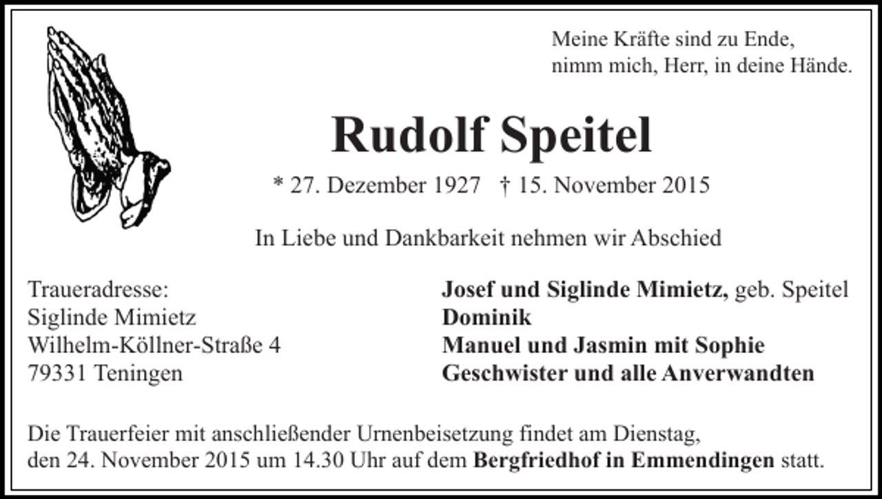 <p>Meine Kräfte sind zu Ende,<br />nimm mich, Herr, in deine Hände.</p><p>Rudolf Speitel<br />* 27. Dezember 1927 † 15. November 2015<br />In Liebe und Dankbarkeit nehmen wir Abschied<br />Traueradresse:<br />Siglinde Mimietz<br />Wilhelm-Köllner-Straße 4<br />79331 Teningen</p><p>Josef und Siglinde Mimietz, geb. Speitel<br />Dominik<br />Manuel und Jasmin mit Sophie<br />Geschwister und alle Anverwandten</p><p>Die Trauerfeier mit anschließender Urnenbeisetzung findet am Dienstag,<br />den 24. November 2015 um 14.30 Uhr auf dem Bergfriedhof in Emmendingen statt.</p>