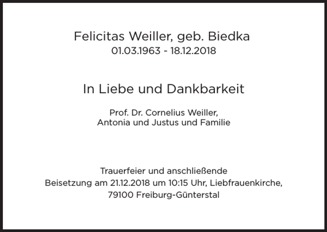 <p>Felicitas Weiller, geb. Biedka<br />01.03.1963 - 18.12.2018</p><p>In Liebe und Dankbarkeit<br />Prof. Dr. Cornelius Weiller,<br />Antonia und Justus und Familie</p><p>Trauerfeier und anschließende<br />Beisetzung am 21.12.2018 um 10:15 Uhr, Liebfrauenkirche,<br />79100 Freiburg-Günterstal</p>