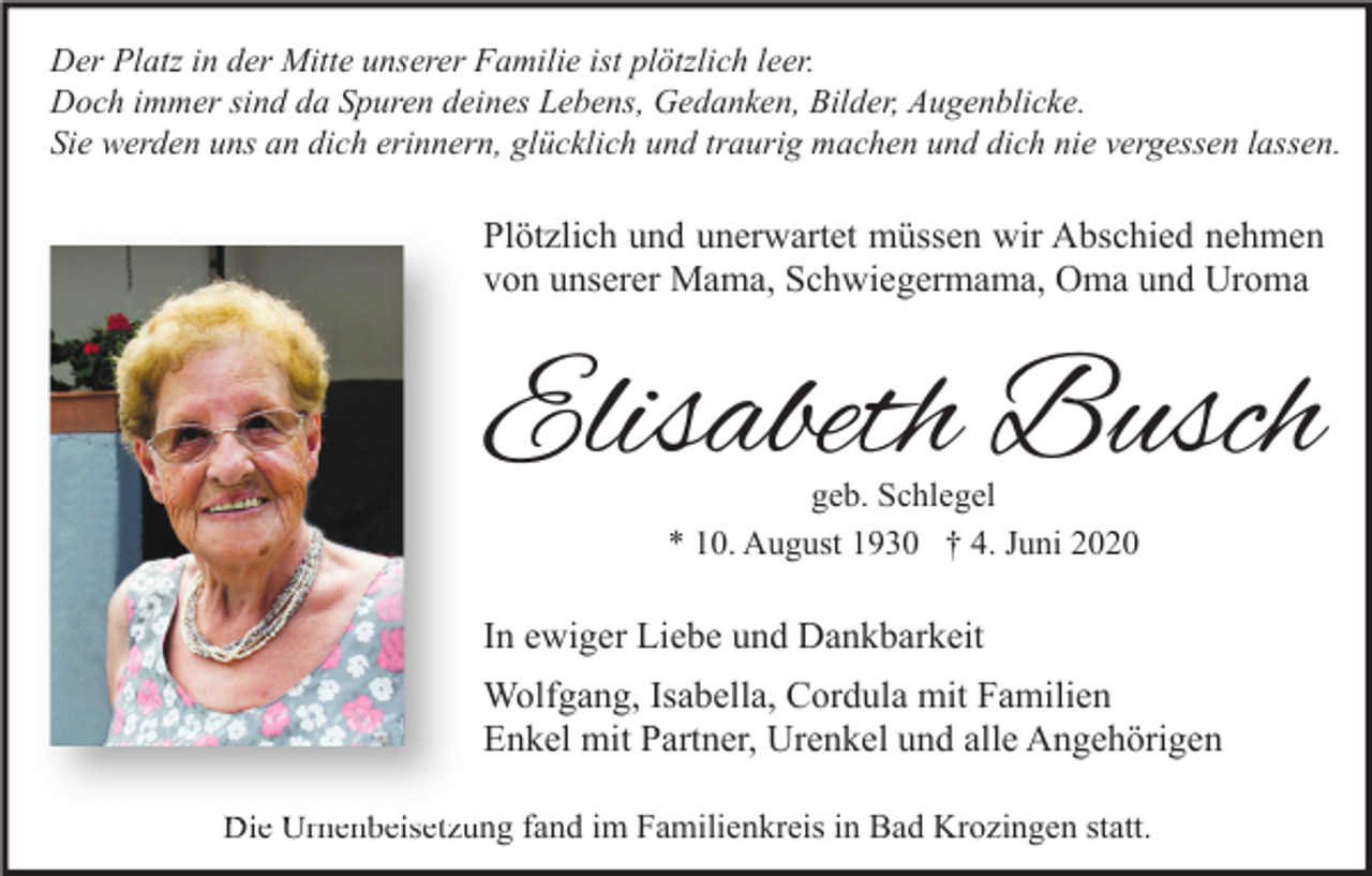 <p>Der Platz in der Mitte unserer Familie ist plötzlich leer.<br />Doch immer sind da Spuren deines Lebens, Gedanken, Bilder, Augenblicke.<br />Sie werden uns an dich erinnern, glücklich und traurig machen und dich nie vergessen lassen.</p><p>Plötzlich und unerwartet müssen wir Abschied nehmen<br />von unserer Mama, Schwiegermama, Oma und Uroma</p><p>Elisabeth Busch<br />geb. Schlegel<br />* 10. August 1930 † 4. Juni 2020</p><p>In ewiger Liebe und Dankbarkeit<br />Wolfgang, Isabella, Cordula mit Familien<br />Enkel mit Partner, Urenkel und alle Angehörigen<br />Die Urnenbeisetzung fand im Familienkreis in Bad Krozingen statt.</p>