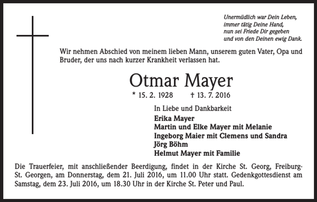 <p>Unermüdlich war Dein Leben,<br />immer tätig Deine Hand,<br />nun sei Friede Dir gegeben<br />und von den Deinen ewig Dank.</p><p>Wir nehmen Abschied von meinem lieben Mann, unserem guten Vater, Opa und<br />Bruder, der uns nach kurzer Krankheit verlassen hat.</p><p>Otmar Mayer<br />* 15. 2. 1928 † 13. 7. 2016</p><p>In Liebe und Dankbarkeit<br />Erika Mayer<br />Martin und Elke Mayer mit Melanie<br />Ingeborg Maier mit Clemens und Sandra<br />Jörg Böhm<br />Helmut Mayer mit Familie<br />Die Trauerfeier, mit anschließender Beerdigung, findet in der Kirche St. Georg, FreiburgSt. Georgen, am Donnerstag, dem 21. Juli 2016, um 11.00 Uhr statt. Gedenkgottesdienst am<br />Samstag, dem 23. Juli 2016, um 18.30 Uhr in der Kirche St. Peter und Paul.</p>