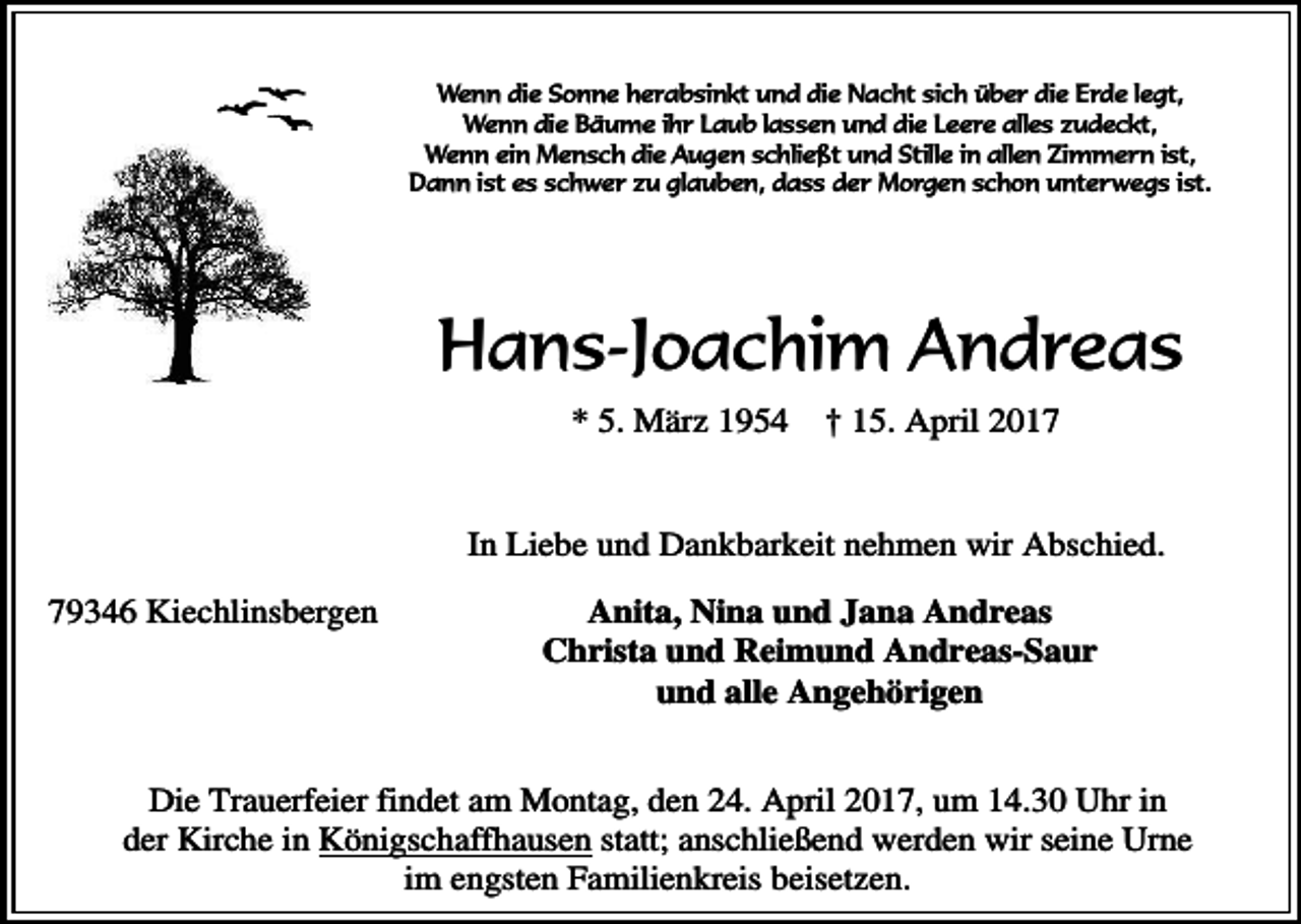 <p>Wenn die Sonne herabsinkt und die Nacht sich über die Erde legt,<br />Wenn die Bäume ihr Laub lassen und die Leere alles zudeckt,<br />Wenn ein Mensch die Augen schließt und Stille in allen Zimmern ist,<br />Dann ist es schwer zu glauben, dass der Morgen schon unterwegs ist.</p><p>Hans-Joachim Andreas<br />* 5. März 1954</p><p>† 15. April 2017</p><p>In Liebe und Dankbarkeit nehmen wir Abschied.<br />79346 Kiechlinsbergen</p><p>Anita, Nina und Jana Andreas<br />Christa und Reimund Andreas-Saur<br />und alle Angehörigen</p><p>Die Trauerfeier findet am Montag, den 24. April 2017, um 14.30 Uhr in<br />der Kirche in Königschaffhausen statt; anschließend werden wir seine Urne<br />im engsten Familienkreis beisetzen.</p>