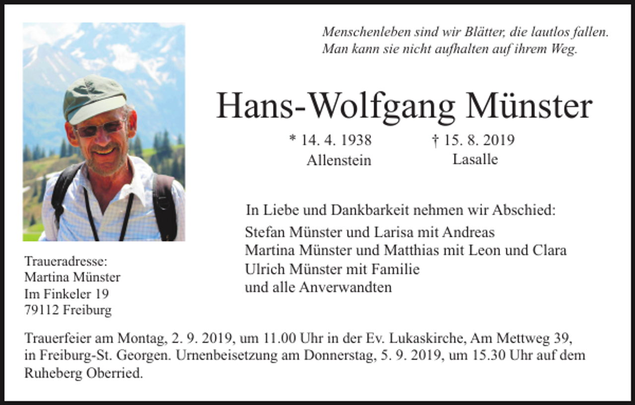 <p>Menschenleben sind wir Blätter, die lautlos fallen.<br />Man kann sie nicht aufhalten auf ihrem Weg.</p><p>Hans-Wolfgang Münster<br />* 14. 4. 1938<br />Allenstein</p><p>Traueradresse:<br />Martina Münster<br />Im Finkeler 19<br />79112 Freiburg</p><p>† 15. 8. 2019<br />Lasalle</p><p>In Liebe und Dankbarkeit nehmen wir Abschied:<br />Stefan Münster und Larisa mit Andreas<br />Martina Münster und Matthias mit Leon und Clara<br />Ulrich Münster mit Familie<br />und alle Anverwandten</p><p>Trauerfeier am Montag, 2. 9. 2019, um 11.00 Uhr in der Ev. Lukaskirche, Am Mettweg 39,<br />in Freiburg-St. Georgen. Urnenbeisetzung am Donnerstag, 5. 9. 2019, um 15.30 Uhr auf dem<br />Ruheberg Oberried.</p>