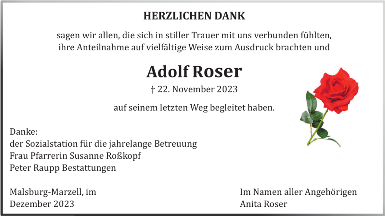 <p>HERZLICHEN DANK<br />sagen wir allen, die sich in stiller Trauer mit uns verbunden fü hlten,<br />ihre Anteilnahme auf vielfä ltige Weise zum Ausdruck brachten und</p><p>Adolf Roser<br />† 22. November 2023<br />auf seinem letzten Weg begleitet haben.<br />Danke:<br />der Sozialstation fü r die jahrelange Betreuung<br />Frau Pfarrerin Susanne Roßkopf<br />Peter Raupp Bestattungen<br />Malsburg-Marzell, im<br />Dezember 20<br />23</p><p>Im Namen aller Angehö rigen<br />Anita Roser</p>