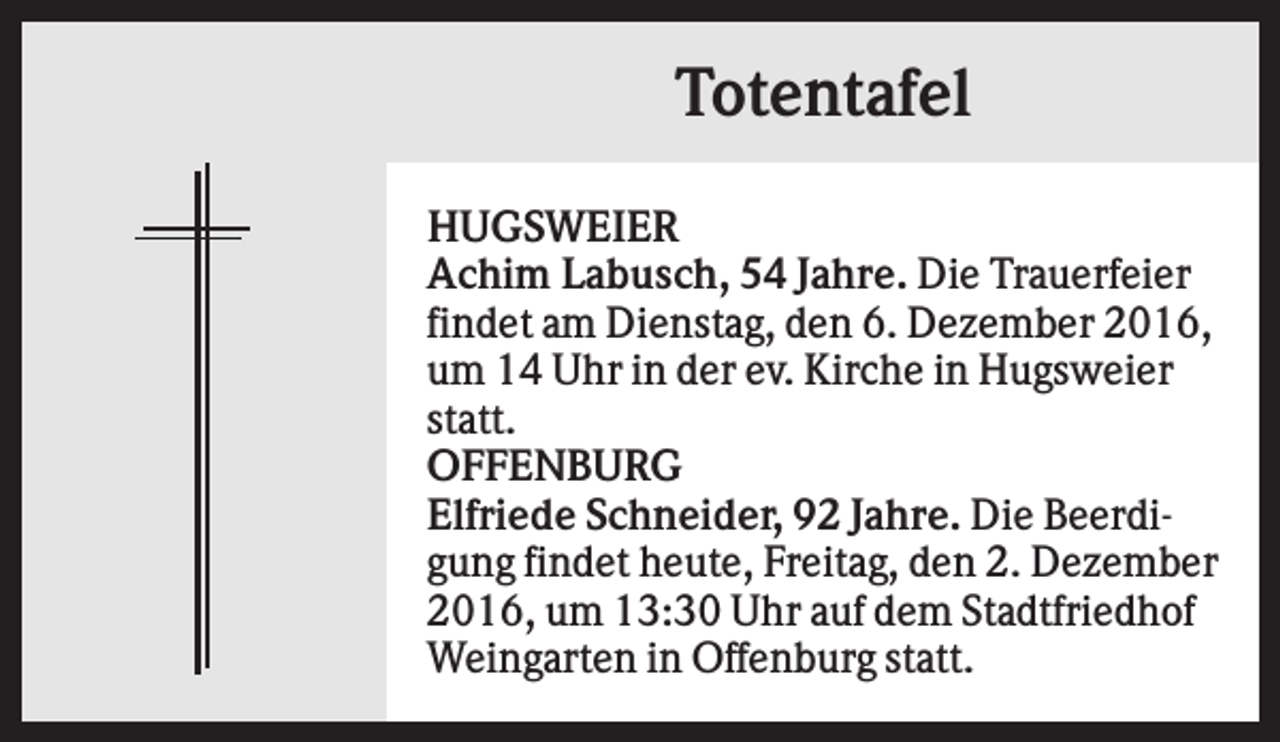 <p>Totentafel<br />HUGSWEIER<br />Achim Labusch, 54 Jahre. Die Trauerfeier<br />findet am Dienstag, den 6. Dezember 2016,<br />um 14 Uhr in der ev. Kirche in Hugsweier<br />statt.<br />OFFENBURG<br />Elfriede Schneider, 92 Jahre. Die Beerdigung findet heute, Freitag, den 2. Dezember<br />2016, um 13:30 Uhr auf dem Stadtfriedhof<br />Weingarten in Offenburg statt.</p>