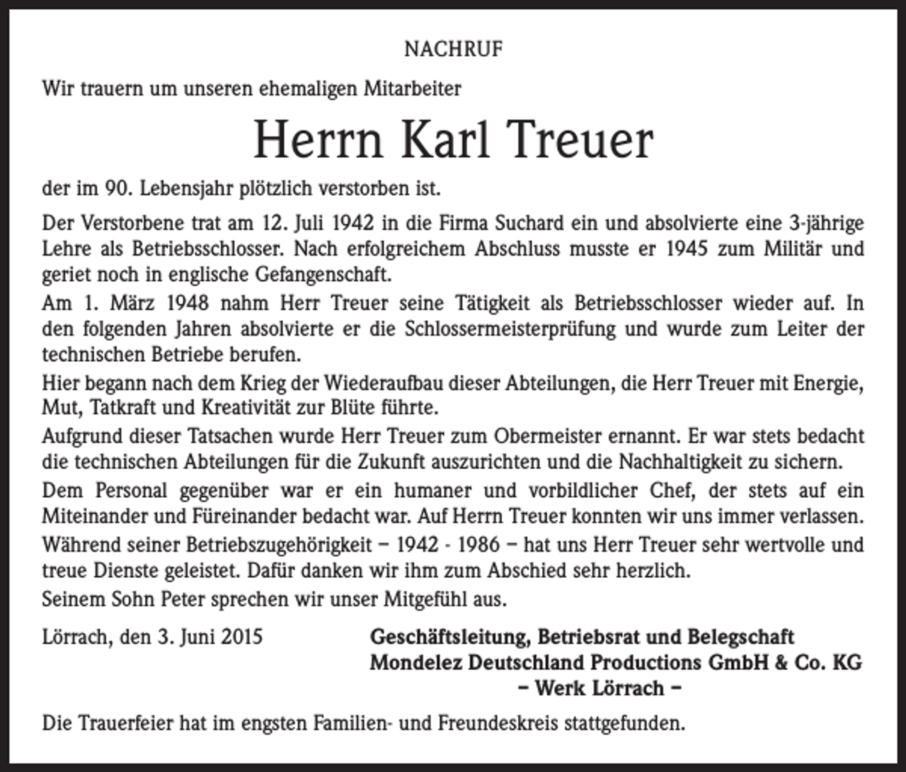 <p>NACHRUF<br />Wir trauern um unseren ehemaligen Mitarbeiter</p><p>Herrn Karl Treuer<br />der im 90. Lebensjahr plötzlich verstorben ist.<br />Der Verstorbene trat am 12. Juli 1942 in die Firma Suchard ein und absolvierte eine 3-jährige<br />Lehre als Betriebsschlosser. Nach erfolgreichem Abschluss musste er 1945 zum Militär und<br />geriet noch in englische Gefangenschaft.<br />Am 1. März 1948 nahm Herr Treuer seine Tätigkeit als Betriebsschlosser wieder auf. In<br />den folgenden Jahren absolvierte er die Schlossermeisterprüfung und wurde zum Leiter der<br />­technischen Betriebe berufen.<br />Hier begann nach dem Krieg der Wiederaufbau dieser Abteilungen, die Herr Treuer mit ­Energie,<br />Mut, Tatkraft und Kreativität zur Blüte führte.<br />Aufgrund dieser Tatsachen wurde Herr Treuer zum Obermeister ernannt. Er war stets bedacht<br />die technischen Abteilungen für die Zukunft auszurichten und die Nachhaltigkeit zu sichern.<br />Dem Personal gegenüber war er ein humaner und vorbildlicher Chef, der stets auf ein<br />­Miteinander und Füreinander bedacht war. Auf Herrn Treuer konnten wir uns immer verlassen.<br />Während seiner Betriebszugehörigkeit – 1942 - 1986 – hat uns Herr Treuer sehr wertvolle und<br />treue Dienste geleistet. Dafür danken wir ihm zum Abschied sehr herzlich.<br />Seinem Sohn Peter sprechen wir unser Mitgefühl aus.<br />Lörrach, den 3. Juni 2015<br />Geschäftsleitung, Betriebsrat und Belegschaft</p><p>Mondelez Deutschland Productions GmbH &amp; Co. KG</p><p>– Werk Lörrach –<br />Die Trauerfeier hat im engsten Familien- und Freundeskreis stattgefunden.</p>