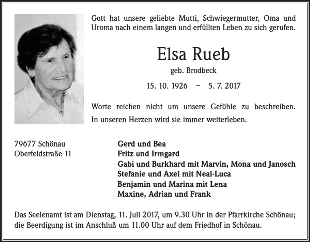 <p>Gott hat unsere geliebte Mutti, Schwiegermutter, Oma und<br />Uroma nach einem langen und erfüllten Leben zu sich gerufen.</p><p>Elsa Rueb<br />geb. Brodbeck<br />15. 10. 1926 – 5. 7. 2017<br />Worte reichen nicht um unsere Gefühle zu beschreiben.<br />In unseren Herzen wird sie immer weiterleben.<br />79677 Schönau<br />Gerd und Bea<br />Oberfeldstraße 11 Fritz und Irmgard<br />Gabi und Burkhard mit Marvin, Mona und Janosch<br />Stefanie und Axel mit Neal-Luca<br />Benjamin und Marina mit Lena<br />Maxine, Adrian und Frank<br />Das Seelenamt ist am Dienstag, 11. Juli 2017, um 9.30 Uhr in der Pfarrkirche Schönau;<br />die Beerdigung ist im Anschluß um 11.00 Uhr auf dem Friedhof in Schönau.</p>