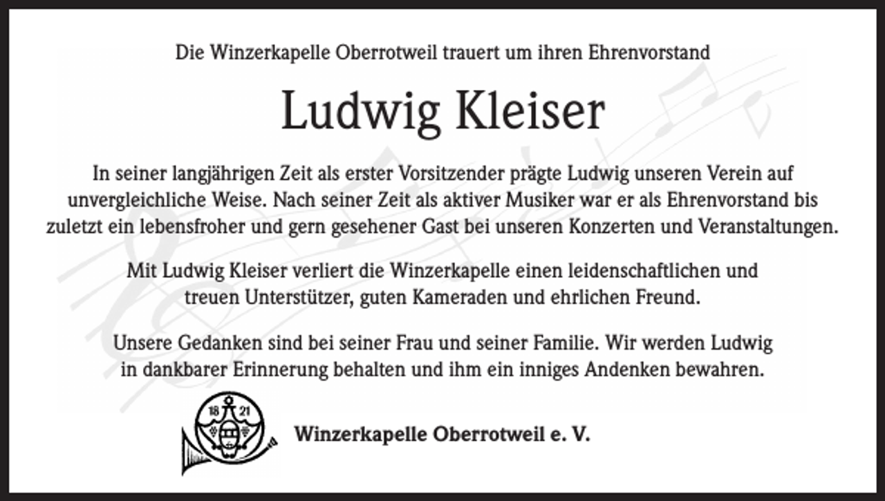 <p>Die Winzerkapelle Oberrotweil trauert um ihren Ehrenvorstand</p><p>Ludwig Kleiser<br />In seiner langjährigen Zeit als erster Vorsitzender prägte Ludwig unseren Verein auf<br />unvergleichliche Weise. Nach seiner Zeit als aktiver Musiker war er als Ehrenvorstand bis<br />zuletzt ein lebensfroher und gern gesehener Gast bei unseren Konzerten und Veranstaltungen.<br />Mit Ludwig Kleiser verliert die Winzerkapelle einen leidenschaftlichen und<br />treuen Unterstützer, guten Kameraden und ehrlichen Freund.<br />Unsere Gedanken sind bei seiner Frau und seiner Familie. Wir werden Ludwig<br />in dankbarer Erinnerung behalten und ihm ein inniges Andenken bewahren.<br />Winzerkapelle Oberrotweil e. V.</p>