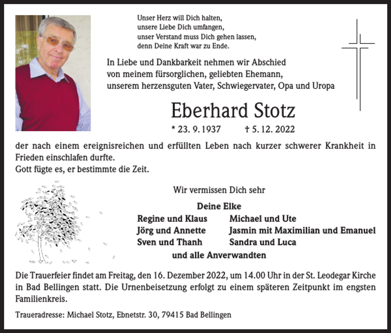 <p>Unser Herz will Dich halten,<br />unsere Liebe Dich umfangen,<br />unser Verstand muss Dich gehen lassen,<br />denn Deine Kraft war zu Ende.</p><p>In Liebe und Dankbarkeit nehmen wir Abschied<br />von meinem fürsorglichen, geliebten Ehemann,<br />unserem herzensguten Vater, Schwiegervater, Opa und Uropa</p><p>Eberhard Stotz<br />* 23. 9. 1937</p><p>† 5. 12. 2022</p><p>der nach einem ereignisreichen und erfüllten Leben nach kurzer schwerer Krankheit in<br />Frieden einschlafen durfte.<br />Gott fügte es, er bestimmte die Zeit.<br />Wir vermissen Dich sehr<br />Deine Elke<br />Regine und Klaus<br />Michael und Ute<br />Jörg und Annette<br />Jasmin mit Maximilian und Emanuel<br />Sven und Thanh<br />Sandra und Luca<br />und alle Anverwandten<br />Die Trauerfeier findet am Freitag, den 16. Dezember 2022, um 14.00 Uhr in der St. Leodegar Kirche<br />in Bad Bellingen statt. Die Urnenbeisetzung erfolgt zu einem späteren Zeitpunkt im engsten<br />Familienkreis.<br />Traueradresse: Michael Stotz, Ebnetstr. 30, 79415 Bad Bellingen</p>
