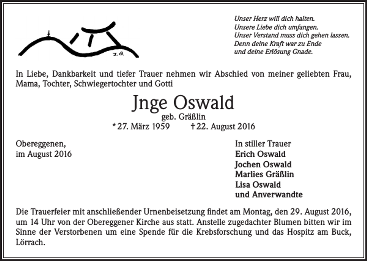 <p>Unser Herz will dich halten.<br />Unsere Liebe dich umfangen.<br />Unser Verstand muss dich gehen lassen.<br />Denn deine Kraft war zu Ende<br />und deine Erlösung Gnade.</p><p>In Liebe, Dankbarkeit und tiefer Trauer nehmen wir Abschied von meiner geliebten Frau,<br />Mama, Tochter, Schwiegertochter und Gotti</p><p>Jngegeb.Oswald<br />Gräßlin</p><p>* 27. März 1959</p><p>† 22. August 2016</p><p>Obereggenen,<br />In stiller Trauer<br />im August 2016 Erich Oswald<br />Jochen Oswald<br />Marlies Gräßlin<br />Lisa Oswald<br />und Anverwandte<br />Die Trauerfeier mit anschließender Urnenbeisetzung findet am Montag, den 29. August 2016,<br />um 14 Uhr von der Obereggener Kirche aus statt. Anstelle zugedachter Blumen bitten wir im<br />Sinne der Verstorbenen um eine Spende für die Krebsforschung und das Hospitz am Buck,<br />Lörrach.</p>