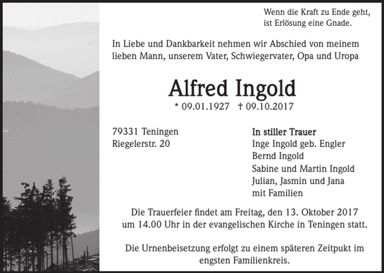 <p>W e n n didie<br />e KrKraft<br />aft z zu<br />u E Ende<br />n d e geht,<br />g e ht,<br />Wenn<br />ist Erlösung<br />Erl ös u n g eine<br />ei n e Gnade.<br />G n a d e.<br />ist</p><p>I n Liebe<br />In<br />Li e b e und<br />u n d Dankbarkeit<br />D a n k b ar k eit nehmen<br />n e h m e n wir<br />wir Abschied<br />A bs c hi e d von<br />v o n meinem<br />m ei n e m<br />lieben<br />li e b e n Mann,<br />M a n n, unserem<br />u ns er e m Vater,<br />Vat er, Schwiegervater,<br />S c h wi e g er v at er, Opa<br />O p a und<br />u n d Uropa<br />Ur o p a</p><p>*<br />* 09.01.1927<br />0 9. 0 1. 1 9 2 7 †<br />† 09.10.2017<br />0 9. 1 0. 2 0 1 79331<br />9 1 Teningen<br />T e ni n g e n<br />Riegelerstr.<br />Ri<br />e g el erstr. 22</p><p>IInge<br />n g e IIngold<br />n g ol d geb.<br />g e b. Engler<br />E n gl er<br />BBernd<br />er n d IIngold<br />n g ol d<br />SSabine<br />a bi n e und<br />u n d Martin<br />M arti n IIngold<br />n g ol d<br />JJulian,<br />uli a n, JJasmin<br />as mi n und<br />u n d JJana<br />a na<br />mit<br />a mili e n<br />mitFFamilien</p><p>Di e TrTrauerfeier<br />Die<br />a u erf ei er ﬁﬁndet<br />n d et aam<br />m Freitag,<br />Fr eit a g, den<br />d e n 13.<br />1 3. Oktober<br />O kt o b er<br />um<br />u m 14.00<br />1 4. Uhr<br />U hr iin<br />n dder<br />er eevangelischen<br />v a n g elis c h e n Kirche<br />Kir c h e iinn Teningen<br />T e ni n g e n ststatt.<br />att.<br />Die<br />Urnenbeisetzung<br />erfolgt<br />einem<br />Di<br />e Ur<br />n e n b eis et z u n g erf<br />ol gt zzu<br />u ei<br />n e m sspäteren<br />p ät er e n Zeitpukt<br />Z eit p u kt iimm<br />engsten<br />e n gst e n Familienkreis.<br />F a mili e n kr eis.</p>