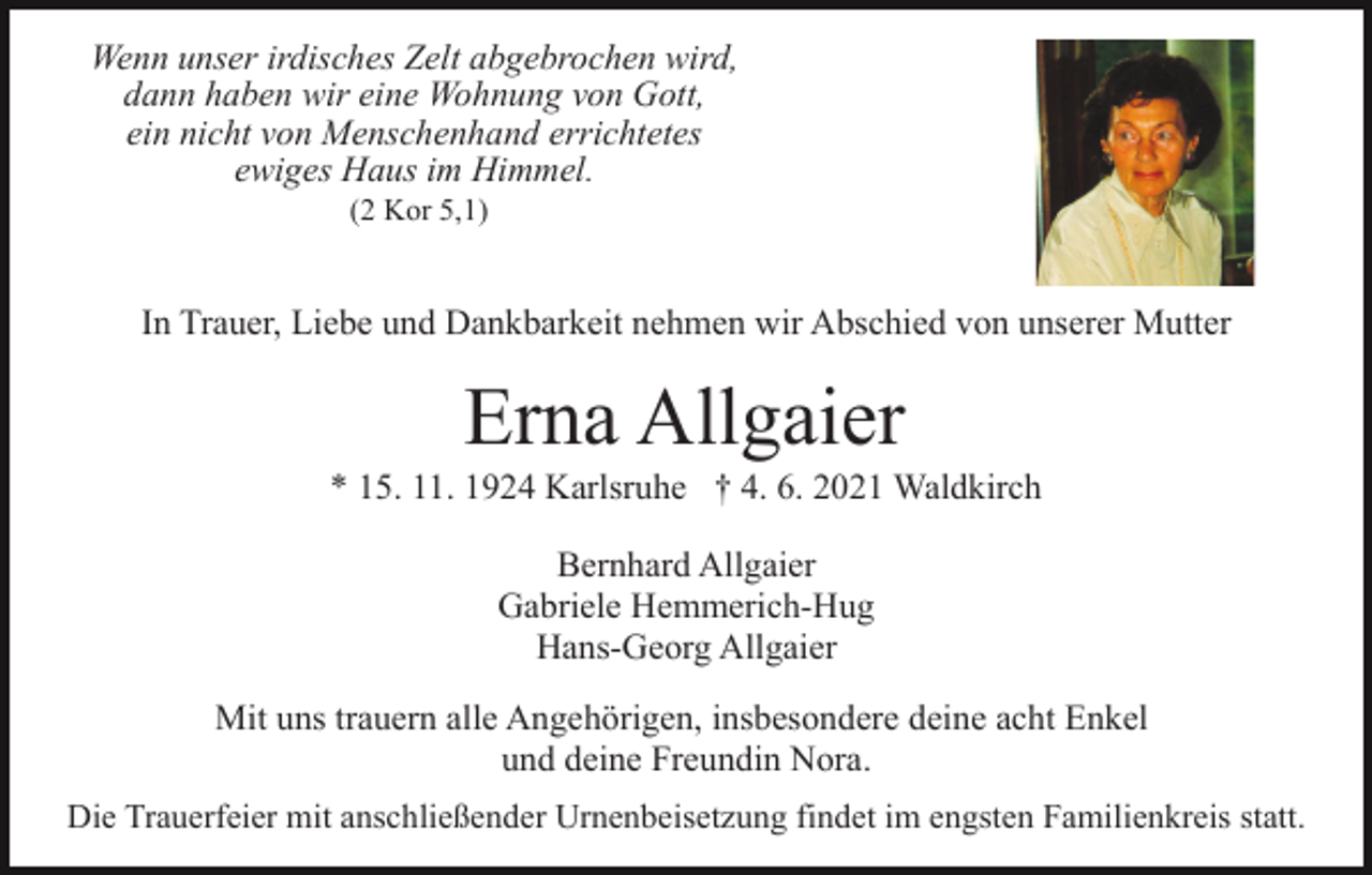 <p>Wenn unser irdisches Zelt abgebrochen wird,<br />dann haben wir eine Wohnung von Gott,<br />ein nicht von Menschenhand errichtetes<br />ewiges Haus im Himmel.<br />(2 Kor 5,1)</p><p>In Trauer, Liebe und Dankbarkeit nehmen wir Abschied von unserer Mutter</p><p>Erna Allgaier<br />* 15. 11. 1924 Karlsruhe † 4. 6. 2021 Waldkirch<br />Bernhard Allgaier<br />Gabriele Hemmerich-Hug<br />Hans-Georg Allgaier<br />Mit uns trauern alle Angehörigen, insbesondere deine acht Enkel<br />und deine Freundin Nora.<br />Die Trauerfeier mit anschließender Urnenbeisetzung findet im engsten Familienkreis statt.</p>