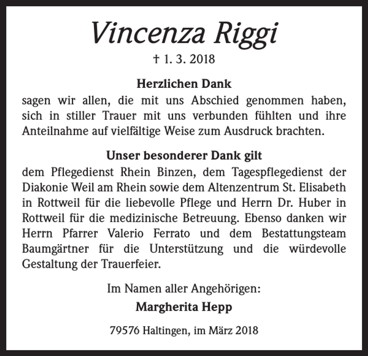 <p>Vincenza Riggi<br />† 1. 3. 2018<br />Herzlichen Dank<br />sagen wir allen, die mit uns Abschied genommen haben,­<br />sich in stiller Trauer mit uns verbunden fühlten und ihre<br />­Anteil­nahme auf vielfältige Weise zum Ausdruck ­brachten.<br />Unser besonderer Dank gilt<br />dem Pflegedienst Rhein Binzen, dem Tagespflegedienst der<br />­Diakonie Weil am Rhein sowie dem Altenzentrum St. Elisabeth<br />in Rottweil für die liebevolle Pflege und Herrn Dr. Huber in<br />­Rottweil für die medizinische Betreuung. Ebenso danken wir<br />Herrn Pfarrer Valerio Ferrato und dem Bestattungsteam<br />­Baumgärtner für die Unterstützung und die würdevolle<br />­Gestaltung der Trauerfeier.<br />Im Namen aller Angehörigen:<br />Margherita Hepp<br />79576 Haltingen, im März 2018</p>