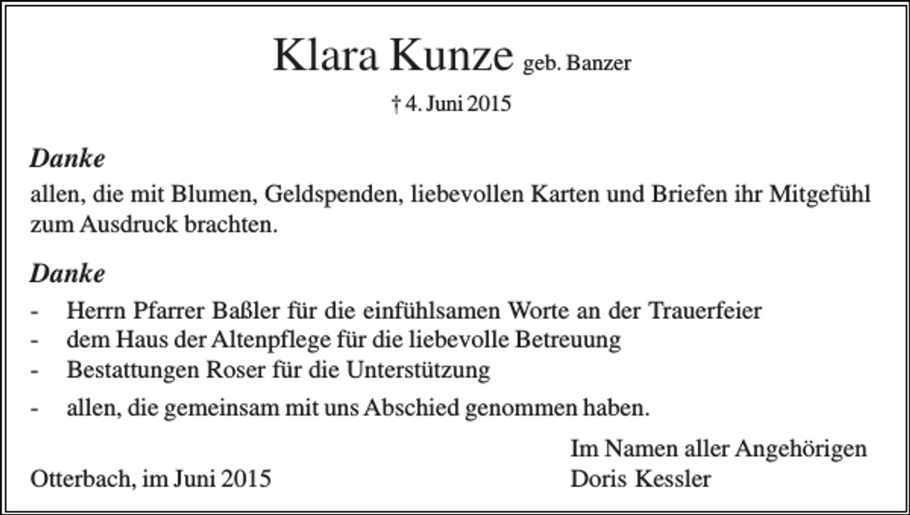 <p>Klara Kunze geb. Banzer<br />† 4. Juni 2015</p><p>Danke<br />allen, die mit Blumen, Geldspenden, liebevollen Karten und Briefen ihr Mitgefühl<br />zum Ausdruck brachten.</p><p>Danke<br />-</p><p>Herrn Pfarrer Baßler für die einfühlsamen Worte an der Trauerfeier<br />dem Haus der Altenpflege für die liebevolle Betreuung<br />Bestattungen Roser für die Unterstützung<br />allen, die gemeinsam mit uns Abschied genommen haben.</p><p>Otterbach, im Juni 2015</p><p>Im Namen aller Angehörigen<br />Doris Kessler</p>