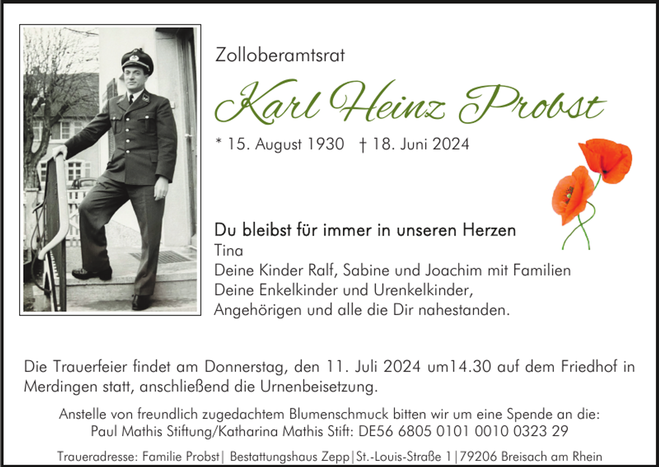 <p>Zolloberamtsrat</p><p>Karl Heinz Probst<br />* 15. August 1930 † 18. Juni 2024</p><p>Tina<br />Deine Kinder Ralf, Sabine und Joachim mit Familien<br />Deine Enkelkinder und Urenkelkinder,<br />Angehörigen und alle die Dir nahestanden.<br />Die Trauerfeier findet am Donnerstag, den 11. Juli 2024 um14.30 auf dem Friedhof in<br />Merdingen statt, anschließend die Urnenbeisetzung.<br />Anstelle von freundlich zugedachtem Blumenschmuck bitten wir um eine Spende an die:<br />Paul Mathis Stiftung/Katharina Mathis Stift: DE5805 0101 001323 29<br />Traueradresse: Familie Probst| Bestattungshaus Zepp|St.-Louis-Straße 1|79206 Breisach am Rhein</p>