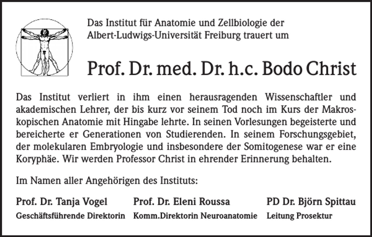 <p>Das Institut für Anatomie und Zellbiologie der<br />Albert-Ludwigs-Universität Freiburg trauert um</p><p>Prof. Dr. med. Dr. h.c. Bodo Christ<br />Das Institut verliert in ihm einen herausragenden Wissenschaftler und<br />akademischen Lehrer, der bis kurz vor seinem Tod noch im Kurs der Makroskopischen Anatomie mit Hingabe lehrte. In seinen Vorlesungen begeisterte und<br />bereicherte er Generationen von Studierenden. In seinem Forschungsgebiet,<br />der molekularen Embryologie und insbesondere der Somitogenese war er eine<br />Koryphäe. Wir werden Professor Christ in ehrender Erinnerung behalten.<br />Im Namen aller Angehörigen des Instituts:<br />Prof. Dr. Tanja Vogel</p><p>Prof. Dr. Eleni Roussa</p><p>PD Dr. Björn Spittau</p><p>Geschäftsführende Direktorin Komm.Direktorin Neuroanatomie Leitung Prosektur</p>