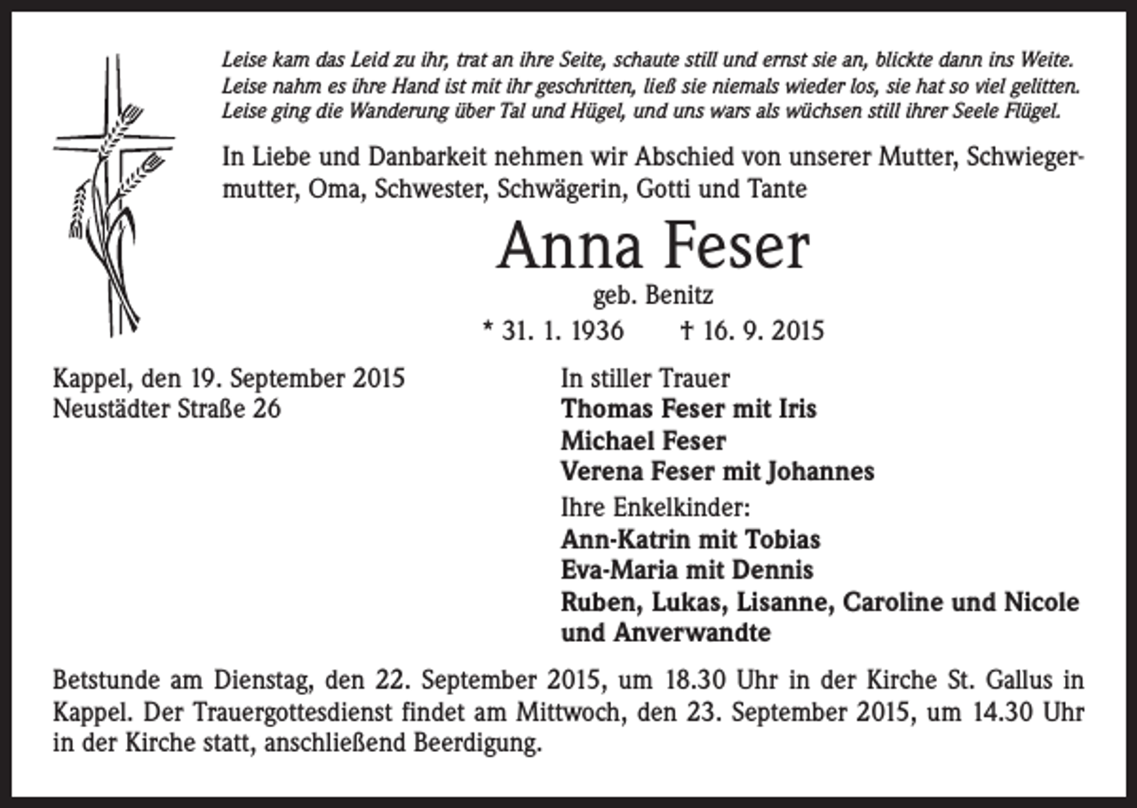 <p>Leise kam das Leid zu ihr, trat an ihre Seite, schaute still und ernst sie an, blickte dann ins Weite.<br />Leise nahm es ihre Hand ist mit ihr geschritten, ließ sie niemals wieder los, sie hat so viel gelitten.<br />Leise ging die Wanderung über Tal und Hügel, und uns wars als wüchsen still ihrer Seele Flügel.</p><p>In Liebe und Danbarkeit nehmen wir Abschied von unserer Mutter, Schwiegermutter, Oma, Schwester, Schwägerin, Gotti und Tante</p><p>Anna Feser</p><p>geb. Benitz<br />* 31. 1. 1936 † 16. 9. 2015<br />Kappel, den 19. September 2015<br />In stiller Trauer<br />Neustädter Straße 26 Thomas Feser mit Iris<br />Michael Feser<br />Verena Feser mit Johannes</p><p>Ihre Enkelkinder:<br />Ann-Katrin mit Tobias<br />Eva-Maria mit Dennis<br />Ruben, Lukas, Lisanne, Caroline und Nicole<br />und Anverwandte<br />Betstunde am Dienstag, den 22. September 2015, um 18.30 Uhr in der Kirche St. Gallus in<br />­Kappel. Der Trauergottesdienst findet am Mittwoch, den 23. September 2015, um 14.30 Uhr­<br />in der Kirche statt, anschließend Beerdigung.</p>