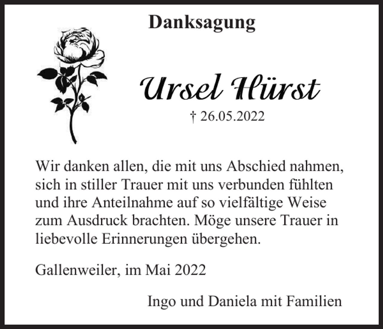 <p>Danksagung</p><p>† 26.05.2022</p><p>Wir danken allen, die mit uns Abschied nahmen,<br />sich in stiller Trauer mit uns verbunden fühlten<br />und ihre Anteilnahme auf so vielfältige Weise<br />zum Ausdruck brachten. Möge unsere Trauer in<br />liebevolle Erinnerungen übergehen.<br />Gallenweiler, im Mai 2022<br />Ingo und Daniela mit Familien</p>