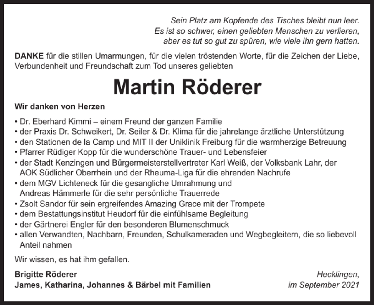 <p>Sein Platz am Kopfende des Tisches bleibt nun leer.<br />Es ist so schwer, einen geliebten Menschen zu verlieren,<br />aber es tut so gut zu spüren, wie viele ihn gern hatten.<br />DANKE für die stillen Umarmungen, für die vielen tröstenden Worte, für die Zeichen der Liebe,<br />Verbundenheit und Freundschaft zum Tod unseres geliebten</p><p>Wir danken von Herzen</p><p>Martin Röderer</p><p>• Dr. Eberhard Kimmi – einem Freund der ganzen Familie<br />• der Praxis Dr. Schweikert, Dr. Seiler &amp; Dr. Klima für die jahrelange ärztliche Unterstützung<br />• den Stationen de la Camp und MIT II der Uniklinik Freiburg für die warmherzige Betreuung<br />• Pfarrer Rüdiger Kopp für die wunderschöne Trauer- und Lebensfeier<br />• der Stadt Kenzingen und Bürgermeisterstellvertreter Karl Weiß, der Volksbank Lahr, der<br />AOK Südlicher Oberrhein und der Rheuma-Liga für die ehrenden Nachrufe<br />• dem MGV Lichteneck für die gesangliche Umrahmung und<br />Andreas Hämmerle für die sehr persönliche Trauerrede<br />• Zsolt Sandor für sein ergreifendes Amazing Grace mit der Trompete<br />• dem Bestattungsinstitut Heudorf für die einfühlsame Begleitung<br />• der Gärtnerei Engler für den besonderen Blumenschmuck<br />• allen Verwandten, Nachbarn, Freunden, Schulkameraden und Wegbegleitern, die so liebevoll<br />Anteil nahmen<br />Wir wissen, es hat ihm gefallen.<br />Brigitte Röderer<br />James, Katharina, Johannes &amp; Bärbel mit Familien</p><p>Hecklingen,<br />im September 2021</p>