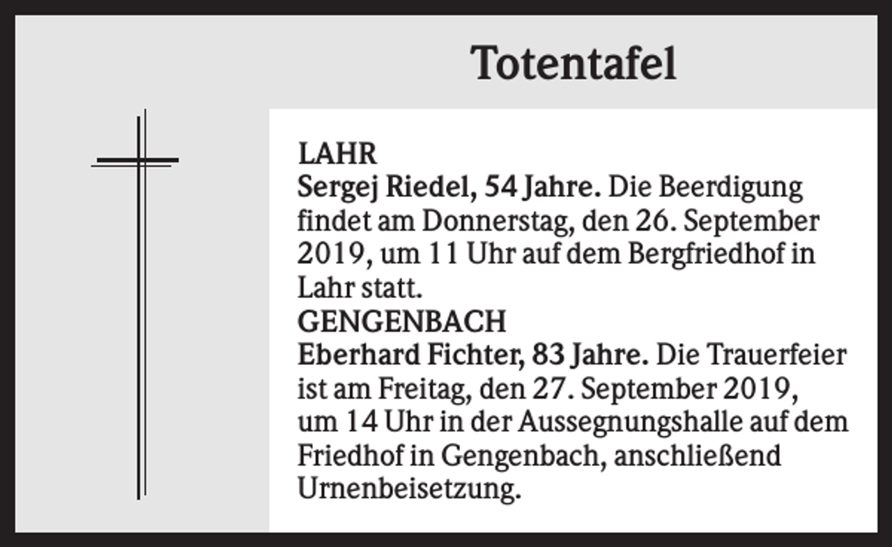 <p>Totentafel<br />LAHR<br />Sergej Riedel, 54 Jahre. Die Beerdigung<br />findet am Donnerstag, den 26. September<br />2019, um 11 Uhr auf dem Bergfriedhof in<br />Lahr statt.<br />GENGENBACH<br />Eberhard Fichter, 83 Jahre. Die Trauerfeier<br />ist am Freitag, den 27. September 2019,<br />um 14 Uhr in der Aussegnungshalle auf dem<br />Friedhof in Gengenbach, anschließend<br />Urnenbeisetzung.</p>