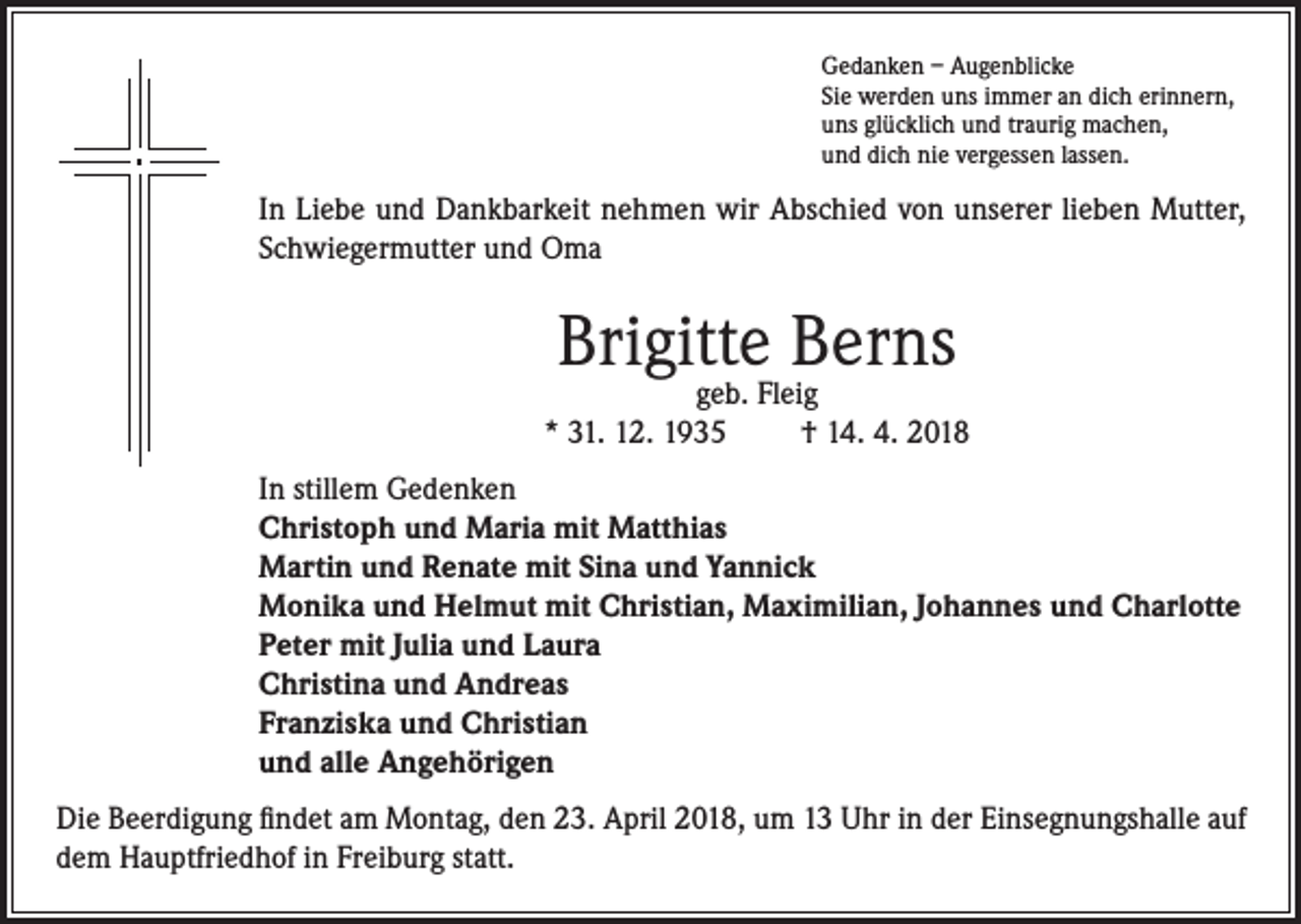 <p>Gedanken – Augenblicke<br />Sie werden uns immer an dich erinnern,<br />uns glücklich und traurig machen,<br />und dich nie vergessen lassen.</p><p>In Liebe und Dankbarkeit nehmen wir Abschied von unserer lieben Mutter,<br />Schwiegermutter und Oma</p><p>Brigitte Berns</p><p>geb. Fleig<br />* 31. 12. 1935<br />† 14. 4. 2018<br />In stillem Gedenken<br />Christoph und Maria mit Matthias<br />Martin und Renate mit Sina und Yannick<br />Monika und Helmut mit Christian, Maximilian, Johannes und Charlotte<br />Peter mit Julia und Laura<br />Christina und Andreas<br />Franziska und Christian<br />und alle Angehörigen<br />Die Beerdigung findet am Montag, den 23. April 2018, um 13 Uhr in der Einsegnungshalle auf<br />dem Hauptfriedhof in Freiburg statt.</p>