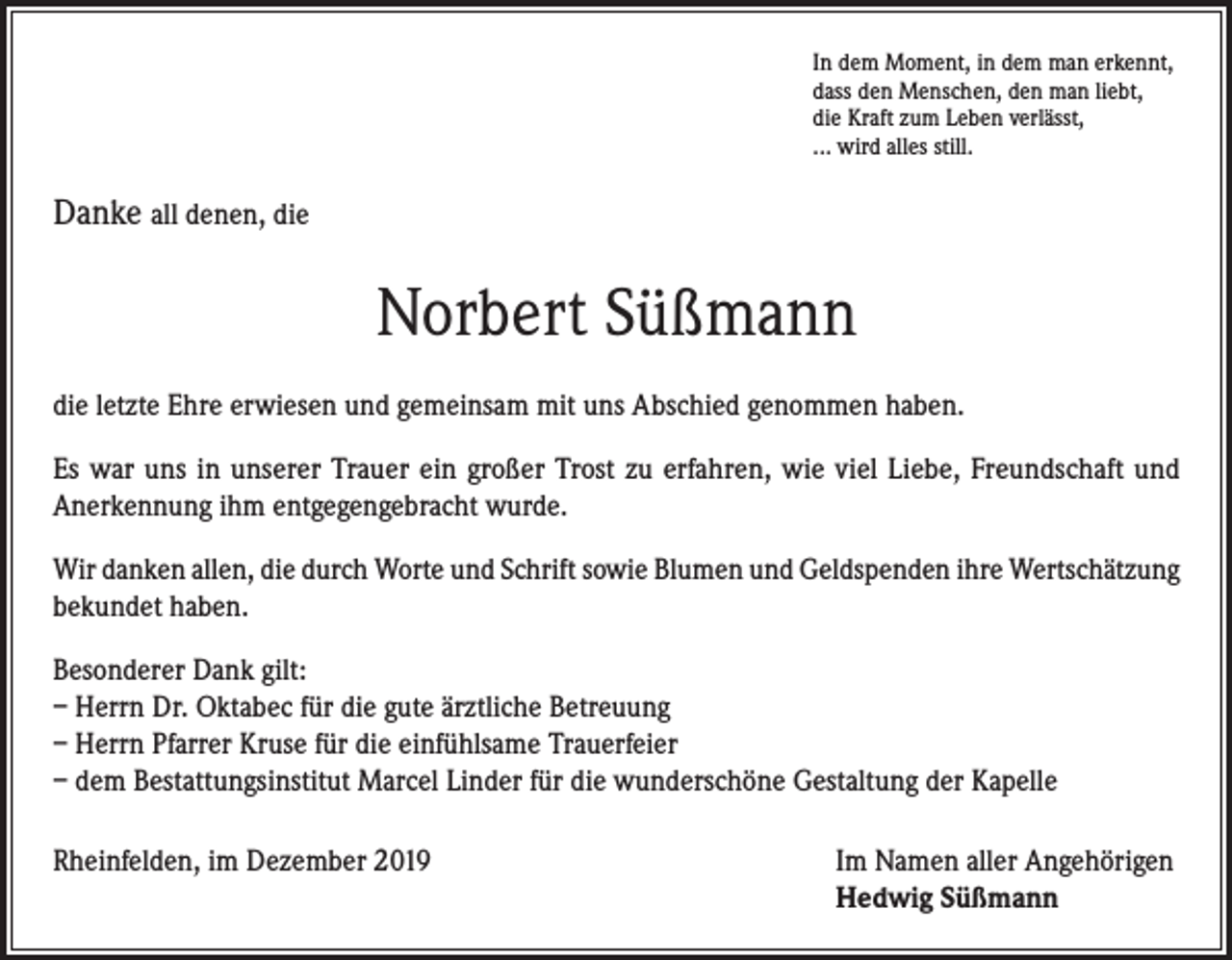 <p>In dem Moment, in dem man erkennt,<br />dass den Menschen, den man liebt,<br />die Kraft zum Leben verlässt,<br />... wird alles still.</p><p>Danke all denen, die</p><p>Norbert Süßmann<br />die letzte Ehre erwiesen und gemeinsam mit uns Abschied genommen haben.<br />Es war uns in unserer Trauer ein großer Trost zu erfahren, wie viel Liebe, Freundschaft und<br />Anerkennung ihm entgegengebracht wurde.<br />Wir danken allen, die durch Worte und Schrift sowie Blumen und Geldspenden ihre Wertschätzung<br />bekundet haben.<br />Besonderer Dank gilt:<br />– Herrn Dr. Oktabec für die gute ärztliche Betreuung<br />– Herrn Pfarrer Kruse für die einfühlsame Trauerfeier<br />– dem Bestattungsinstitut Marcel Linder für die wunderschöne Gestaltung der Kapelle<br />Rheinfelden, im Dezember 2019 Im Namen aller Angehörigen<br />Hedwig Süßmann</p>