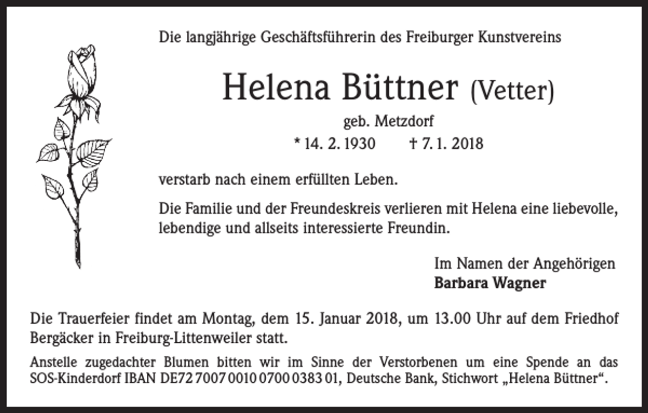 <p>Die langjährige Geschäftsführerin des Freiburger Kunstvereins</p><p>Helena Büttner (Vetter)<br />geb. Metzdorf<br />* 14. 2. 1930 † 7. 1. 2018<br />verstarb nach einem erfüllten Leben.<br />Die Familie und der Freundeskreis verlieren mit Helena eine liebevolle,<br />lebendige und allseits interessierte Freundin.<br />Im Namen der Angehörigen<br />Barbara Wagner<br />Die Trauerfeier findet am Montag, dem 15. Januar 2018, um 13.00 Uhr auf dem Friedhof<br />Bergäcker in Freiburg-Littenweiler statt.<br />Anstelle zugedachter Blumen bitten wir im Sinne der Verstorbenen um eine Spende an das<br />SOS-Kinderdorf IBAN DE72 7007 00170383 01, Deutsche Bank, Stichwort „Helena Büttner“.</p>