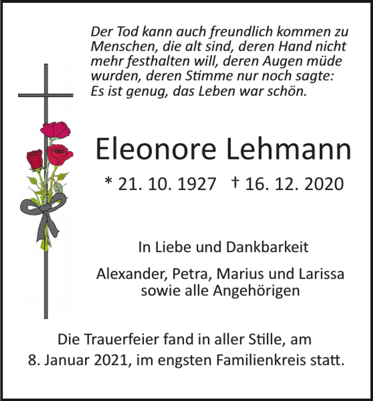 <p>Der Tod kann auch freundlich kommen zu<br />Menschen, die alt sind, deren Hand nicht<br />mehr festhalten will, deren Augen müde<br />wurden, deren Stimme nur noch sagte:<br />Es ist genug, das Leben war schön.</p><p>Eleonore Lehmann<br />* 21. 10. 1927 † 16. 12. 2020<br />In Liebe und Dankbarkeit<br />Alexander, Petra, Marius und Larissa<br />sowie alle Angehörigen<br />Die Trauerfeier fand in aller Stille, am<br />8. Januar 2021, im engsten Familienkreis statt.</p>