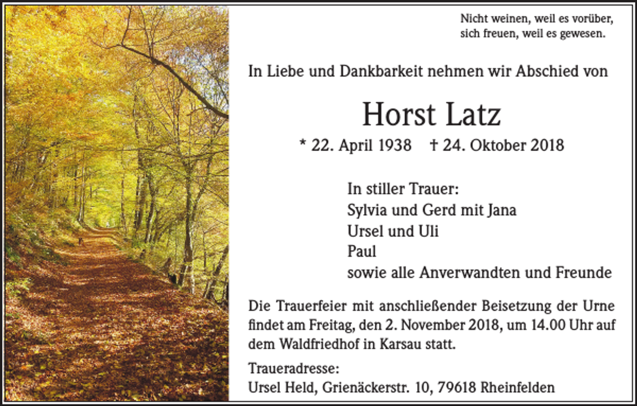 <p>Nicht weinen, weil es vorüber,<br />sich freuen, weil es gewesen.</p><p>In Liebe und Dankbarkeit nehmen wir Abschied von</p><p>Horst Latz<br />* 22. April 1938 † 24. Oktober 2018<br />In stiller Trauer:<br />Sylvia und Gerd mit Jana<br />Ursel und Uli<br />Paul<br />sowie alle Anverwandten und Freunde<br />Die Trauerfeier mit anschließender Beisetzung der Urne<br />findet am Freitag, den 2. November 2018, um 14.00 Uhr auf<br />dem Waldfriedhof in Karsau statt.<br />Traueradresse:<br />Ursel Held, Grienäckerstr. 10, 79618 Rheinfelden</p>