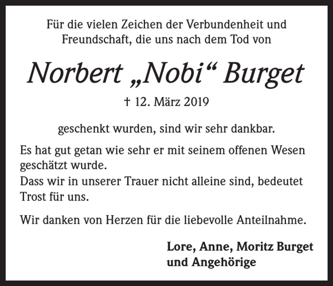 <p>Für die vielen Zeichen der Verbundenheit und<br />Freundschaft, die uns nach dem Tod von</p><p>Norbert „Nobi“ Burget<br />† 12. März 2019<br />geschenkt wurden, sind wir sehr dankbar.<br />Es hat gut getan wie sehr er mit seinem offenen Wesen<br />geschätzt wurde.<br />Dass wir in unserer Trauer nicht alleine sind, bedeutet<br />Trost für uns.<br />Wir danken von Herzen für die liebevolle Anteilnahme.<br />Lore, Anne, Moritz Burget<br />und Angehörige</p>