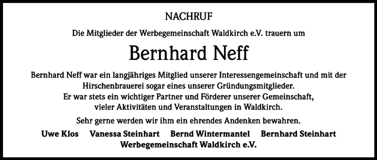 <p>NACHRUF<br />Die Mitglieder der Werbegemeinschaft Waldkirch e.V. trauern um</p><p>Bernhard Neff<br />Bernhard Neff war ein langjähriges Mitglied unserer Interessengemeinschaft und mit der<br />Hirschenbrauerei sogar eines unserer Gründungsmitglieder.<br />Er war stets ein wichtiger Partner und Förderer unserer Gemeinschaft,<br />vieler Aktivitäten und Veranstaltungen in Waldkirch.<br />Sehr gerne werden wir ihm ein ehrendes Andenken bewahren.<br />Uwe Klos Vanessa Steinhart Bernd Wintermantel Bernhard Steinhart<br />Werbegemeinschaft Waldkirch e.V.</p>