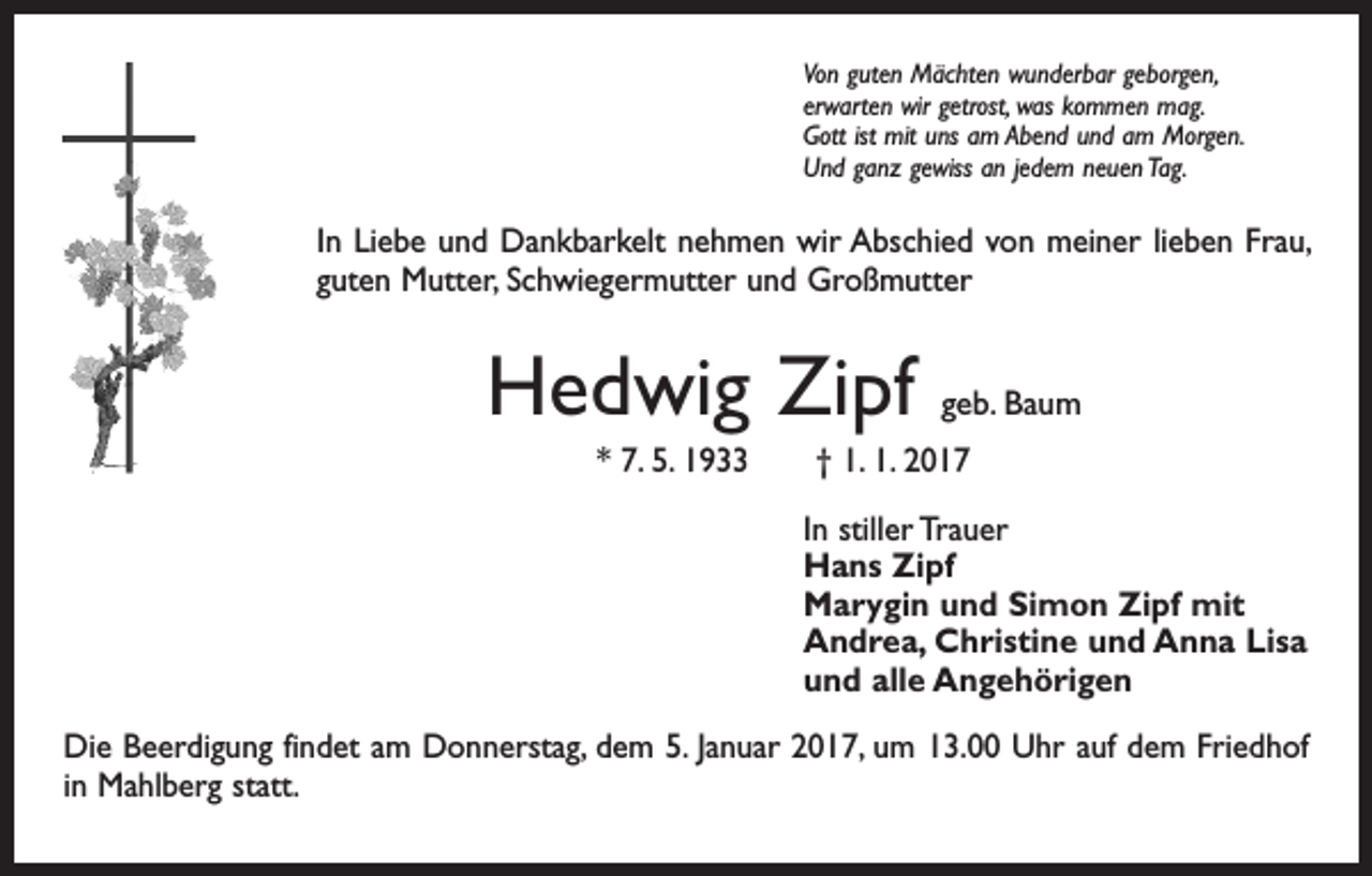 <p>Von guten Mächten wunderbar geborgen,<br />erwarten wir getrost, was kommen mag.<br />Gott ist mit uns am Abend und am Morgen.<br />Und ganz gewiss an jedem neuen Tag.</p><p>In Liebe und Dankbarkelt nehmen wir Abschied von meiner lieben Frau,<br />guten Mutter, Schwiegermutter und Großmutter</p><p>Hedwig Zipf</p><p>geb. Baum</p><p>* 7. 5. 1933 † 1. 1. 2017<br />In stiller Trauer<br />Hans Zipf<br />Marygin und Simon Zipf mit<br />Andrea, Christine und Anna Lisa<br />und alle Angehörigen<br />Die Beerdigung findet am Donnerstag, dem 5. Januar 2017, um 13.00 Uhr auf dem Friedhof<br />in Mahlberg statt.</p>