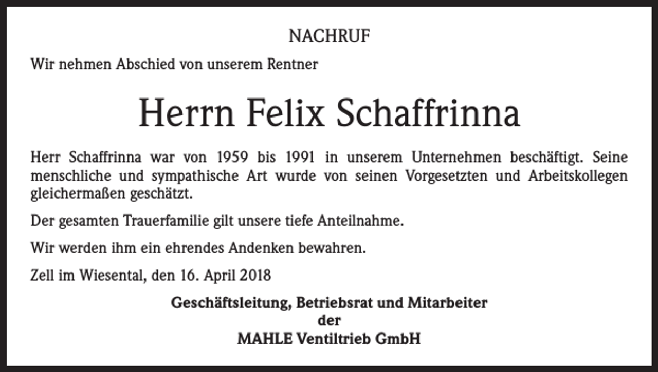 <p>NACHRUF<br />Wir nehmen Abschied von unserem Rentner</p><p>Herrn Felix Schaffrinna<br />Herr Schaffrinna war von 1959 bis 1991 in unserem Unternehmen beschäftigt. Seine<br />menschliche und sympathische Art wurde von seinen Vorgesetzten und Arbeitskollegen<br />gleichermaßen geschätzt.<br />Der gesamten Trauerfamilie gilt unsere tiefe Anteilnahme.<br />Wir werden ihm ein ehrendes Andenken bewahren.<br />Zell im Wiesental, den 16. April 2018<br />Geschäftsleitung, Betriebsrat und Mitarbeiter<br />der<br />MAHLE Ventiltrieb GmbH</p>