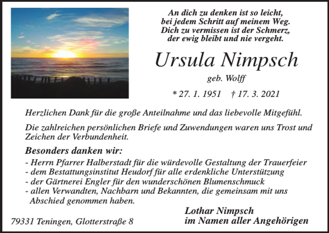 <p>An dich zu denken ist so leicht,<br />bei jedem Schritt auf meinem Weg.<br />Dich zu vermissen ist der Schmerz,<br />der ewig bleibt und nie vergeht.</p><p>Ursula Nimpsch<br />geb. Wolff<br />* 27. 1. 1951</p><p>† 17. 3. 2021</p><p>Herzlichen Dank für die große Anteilnahme und das liebevolle Mitgefühl.<br />Die zahlreichen persönlichen Briefe und Zuwendungen waren uns Trost und<br />Zeichen der Verbundenheit.</p><p>Besonders danken wir:<br />- Herrn Pfarrer Halberstadt für die würdevolle Gestaltung der Trauerfeier<br />- dem Bestattungsinstitut Heudorf für alle erdenkliche Unterstützung<br />- der Gärtnerei Engler für den wunderschönen Blumenschmuck<br />- allen Verwandten, Nachbarn und Bekannten, die gemeinsam mit uns<br />Abschied genommen haben.<br />79331 Teningen, Glotterstraße 8</p><p>Lothar Nimpsch<br />im Namen aller Angehörigen</p>