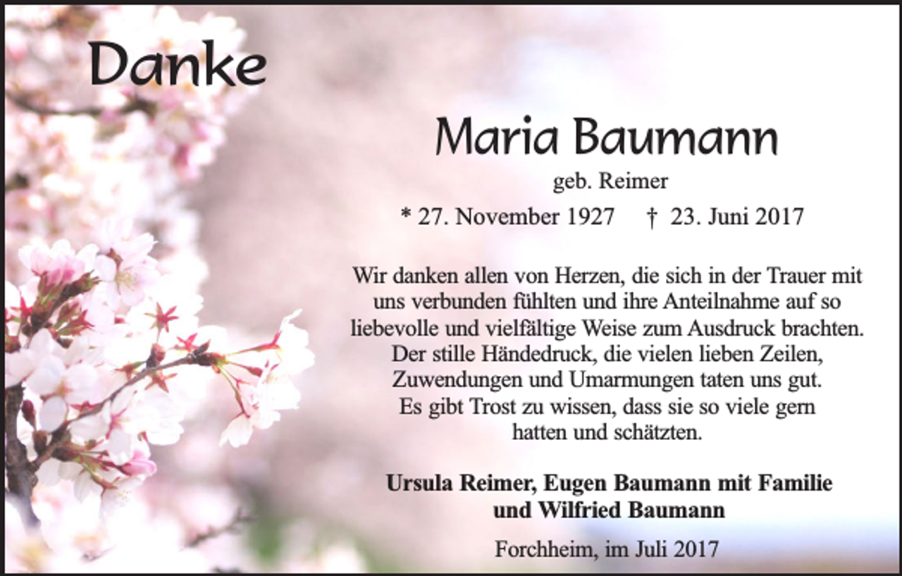 <p>Danke<br />Maria Baumann<br />geb. Reimer</p><p>* 27. November 1927</p><p>† 23. Juni 2017</p><p>Wir danken allen von Herzen, die sich in der Trauer mit<br />uns verbunden fühlten und ihre Anteilnahme auf so<br />liebevolle und vielfältige Weise zum Ausdruck brachten.<br />Der stille Händedruck, die vielen lieben Zeilen,<br />Zuwendungen und Umarmungen taten uns gut.<br />Es gibt Trost zu wissen, dass sie so viele gern<br />hatten und schätzten.</p><p>Ursula Reimer, Eugen Baumann mit Familie<br />und Wilfried Baumann<br />Forchheim, im Juli 2017</p>
