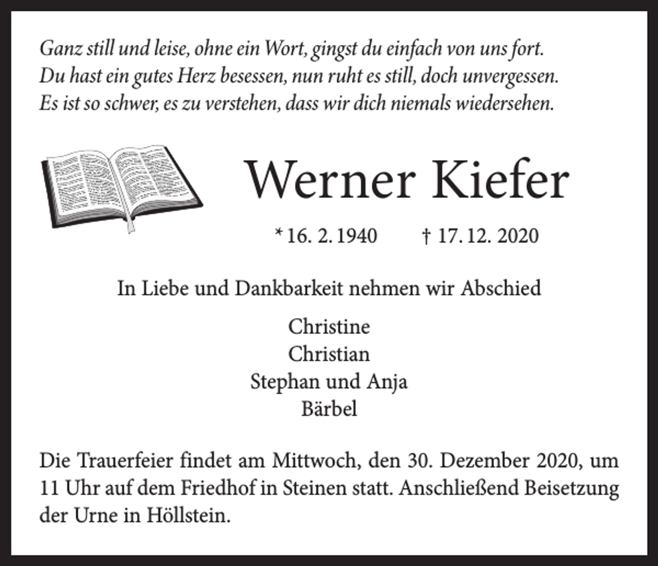 <p>Ganz still und leise, ohne ein Wort, gingst du einfach von uns fort.<br />Du hast ein gutes Herz besessen, nun ruht es still, doch unvergessen.<br />Es ist so schwer, es zu verstehen, dass wir dich niemals wiedersehen.</p><p>Werner Kiefer<br />* 16. 2. 1940 † 17. 12. 2020<br />In Liebe und Dankbarkeit nehmen wir Abschied<br />Christine<br />Christian<br />Stephan und Anja<br />Bärbel<br />Die Trauerfeier findet am Mittwoch, den 30. Dezember 2020, um<br />11 Uhr auf dem Friedhof in Steinen statt. Anschließend Beisetzung<br />der Urne in Höllstein.</p>