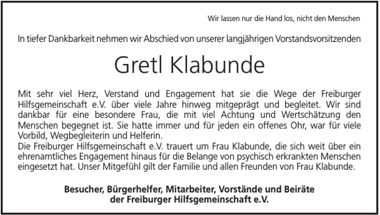 <p>Wir lassen nur die Hand los, nicht den Menschen</p><p>In tiefer Dankbarkeit nehmen wir Abschied von unserer langjährigen Vorstandsvorsitzenden</p><p>Gretl Klabunde<br />Mit sehr viel Herz, Verstand und Engagement hat sie die Wege der Freiburger<br />Hilfsgemeinschaft e.V. über viele Jahre hinweg mitgeprägt und begleitet. Wir sind<br />dankbar für eine besondere Frau, die mit viel Achtung und Wertschätzung den<br />Menschen begegnet ist. Sie hatte immer und für jeden ein offenes Ohr, war für viele<br />Vorbild, Wegbegleiterin und Helferin.<br />Die Freiburger Hilfsgemeinschaft e.V. trauert um Frau Klabunde, die sich weit über ein<br />ehrenamtliches Engagement hinaus für die Belange von psychisch erkrankten Menschen<br />eingesetzt hat. Unser Mitgefühl gilt der Familie und allen Freunden von Frau Klabunde.<br />Besucher, Bürgerhelfer, Mitarbeiter, Vorstände und Beiräte<br />der Freiburger Hilfsgemeinschaft e.V.</p>