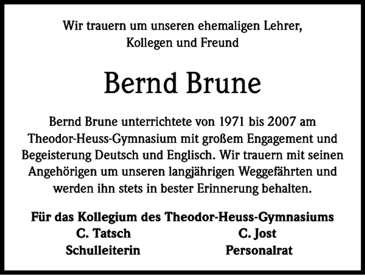 <p>Wir trauern um unseren ehemaligen Lehrer,<br />Kollegen und Freund</p><p>Bernd Brune<br />Bernd Brune unterrichtete von 1971 bis 2007 am<br />Theodor-Heuss-Gymnasium mit großem Engagement und<br />Begeisterung Deutsch und Englisch. Wir trauern mit seinen<br />Angehörigen um unseren langjährigen Weggefährten und<br />werden ihn stets in bester Erinnerung behalten.</p><p>Für das Kollegium des Theodor-Heuss-Gymnasiums<br />C. Tatsch<br />C. Jost<br />Schulleiterin<br />Personalrat</p>