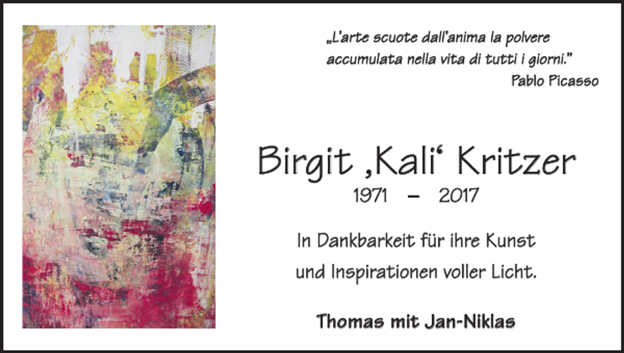 <p>„L’arte scuote dall’anima la polvere<br />accumulata nella vita di tutti i giorni.”</p><p>Pablo Picasso</p><p>Birgit ,Kali‘ Kritzer<br />1971 – 2017</p><p>In Dankbarkeit für ihre Kunst<br />und Inspirationen voller Licht.<br />Thomas mit Jan-Niklas</p>
