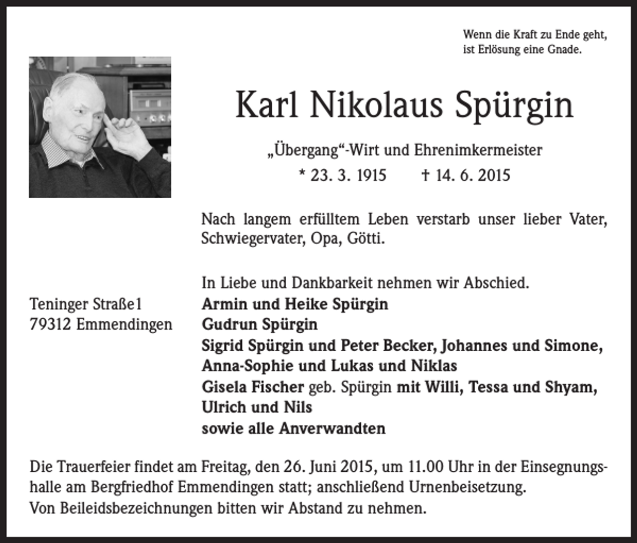<p>Wenn die Kraft zu Ende geht,<br />ist Erlösung eine Gnade.</p><p>Karl Nikolaus Spürgin<br />„Übergang“-Wirt und Ehrenimkermeister<br />* 23. 3. 1915 † 14. 6. 2015<br />Nach langem erfülltem Leben verstarb unser lieber Vater,<br />Schwiegervater, Opa, Götti.</p><p>In Liebe und Dankbarkeit nehmen wir Abschied.<br />Teninger Straße1<br />Armin und Heike Spürgin<br />79312 Emmendingen Gudrun Spürgin<br />Sigrid Spürgin und Peter Becker, Johannes und Simone,<br />Anna-Sophie und Lukas und Niklas<br />Gisela Fischer geb. Spürgin mit Willi, Tessa und Shyam,<br />Ulrich und Nils<br />sowie alle Anverwandten<br />Die Trauerfeier findet am Freitag, den 26. Juni 2015, um 11.00 Uhr in der Einsegnungshalle am Bergfriedhof Emmendingen statt; anschließend Urnenbeisetzung.<br />Von Beileidsbezeichnungen bitten wir Abstand zu nehmen.</p>