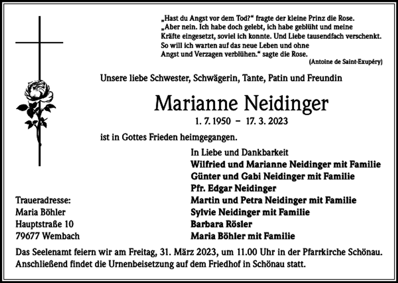 <p>„Hast du Angst vor dem Tod?“ fragte der kleine Prinz die Rose.<br />„Aber nein. Ich habe doch gelebt, ich habe geblüht und meine<br />Kräfte eingesetzt, soviel ich konnte. Und Liebe tausendfach verschenkt.<br />So will ich warten auf das neue Leben und ohne<br />Angst und Verzagen verblühen.“ sagte die Rose.</p><p>(Antoine de Saint-Exupéry)</p><p>Unsere liebe Schwester, Schwägerin, Tante, Patin und Freundin</p><p>Marianne Neidinger<br />1. 7. 1950 – 17. 3. 2023</p><p>ist in Gottes Frieden heimgegangen.</p><p>Traueradresse:<br />Maria Böhler<br />Hauptstraße 10<br />79677 Wembach</p><p>In Liebe und Dankbarkeit<br />Wilfried und Marianne Neidinger mit Familie<br />Günter und Gabi Neidinger mit Familie<br />Pfr. Edgar Neidinger<br />Martin und Petra Neidinger mit Familie<br />Sylvie Neidinger mit Familie<br />Barbara Rösler<br />Maria Böhler mit Familie</p><p>Das Seelenamt feiern wir am Freitag, 31. März 2023, um 11.00 Uhr in der Pfarrkirche Schönau.<br />Anschließend findet die Urnenbeisetzung auf dem Friedhof in Schönau statt.</p>
