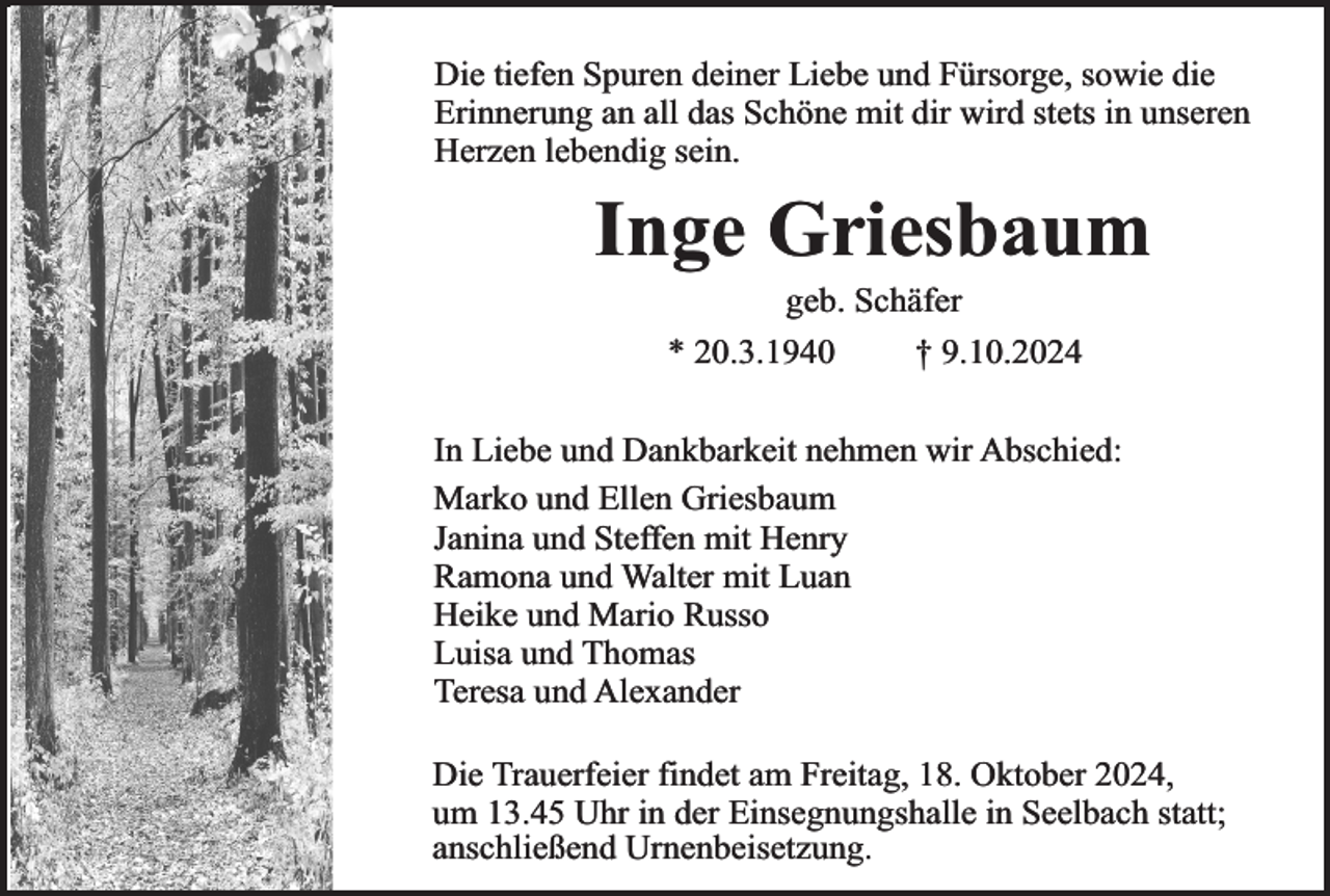 <p>Die tiefen Spuren deiner Liebe und Fürsorge, sowie die<br />Erinnerung an all das Schöne mit dir wird stets in unseren<br />Herzen lebendig sein.</p><p>Inge Griesbaum<br />geb. Schäfer</p><p>* 20.3.1940</p><p>† 9.10.2024</p><p>In Liebe und Dankbarkeit nehmen wir Abschied:<br />Marko und Ellen Griesbaum<br />Janina und Steffen mit Henry<br />Ramona und Walter mit Luan<br />Heike und Mario Russo<br />Luisa und Thomas<br />Teresa und Alexander<br />Die Trauerfeier findet am Freitag, 18. Oktober 2024,<br />um 13.45 Uhr in der Einsegnungshalle in Seelbach statt;<br />anschließend Urnenbeisetzung.</p>