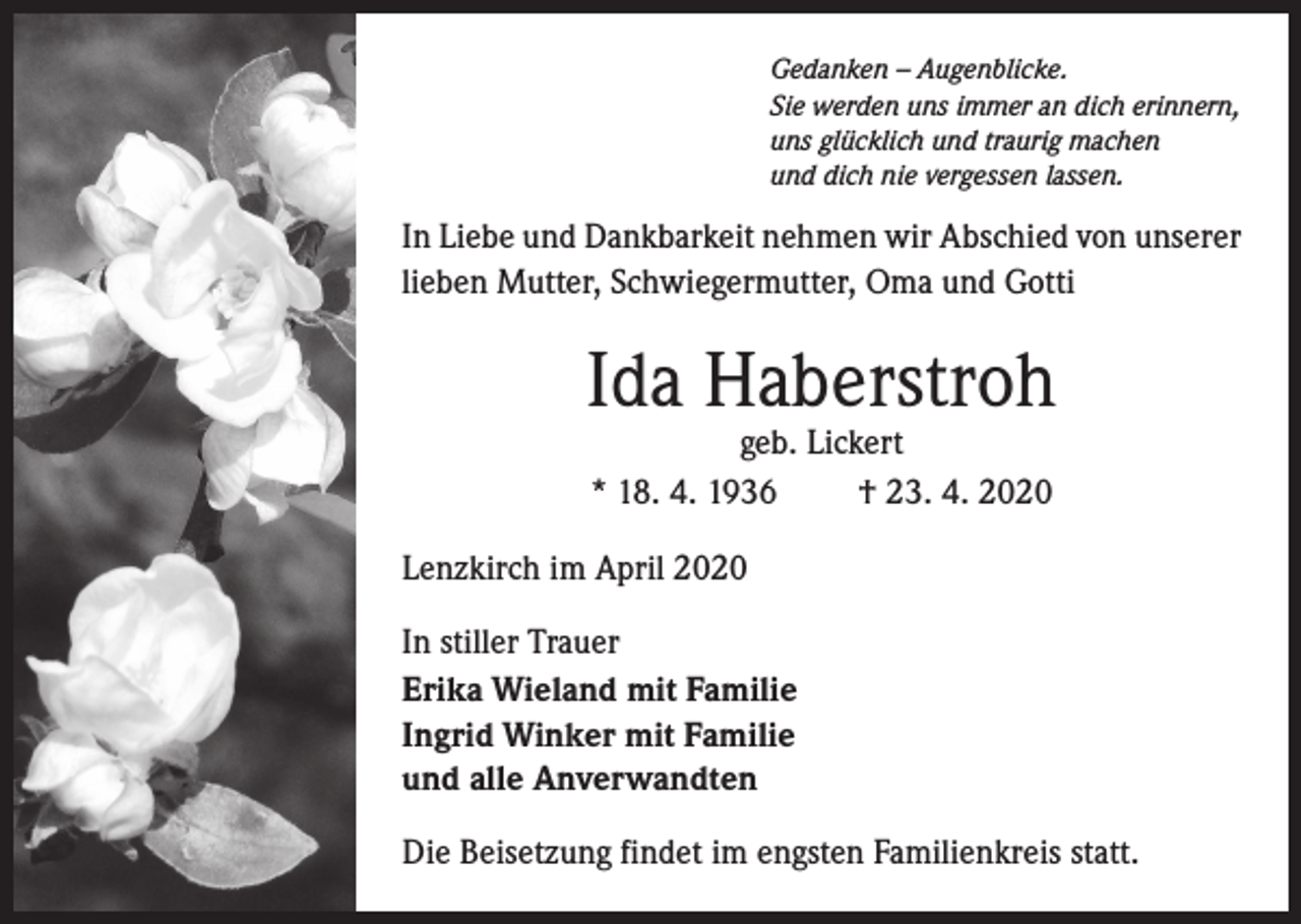 <p>Gedanken – Augenblicke.<br />Sie werden uns immer an dich erinnern,<br />uns glücklich und traurig machen<br />und dich nie vergessen lassen.</p><p>In Liebe und Dankbarkeit nehmen wir Abschied von unserer<br />lieben Mutter, Schwiegermutter, Oma und Gotti</p><p>Ida Haberstroh<br />geb. Lickert<br />* 18. 4. 1936<br />† 23. 4. 2020</p><p>Lenzkirch im April 2020<br />In stiller Trauer<br />Erika Wieland mit Familie<br />Ingrid Winker mit Familie<br />und alle Anverwandten<br />Die Beisetzung findet im engsten Familienkreis statt.</p>