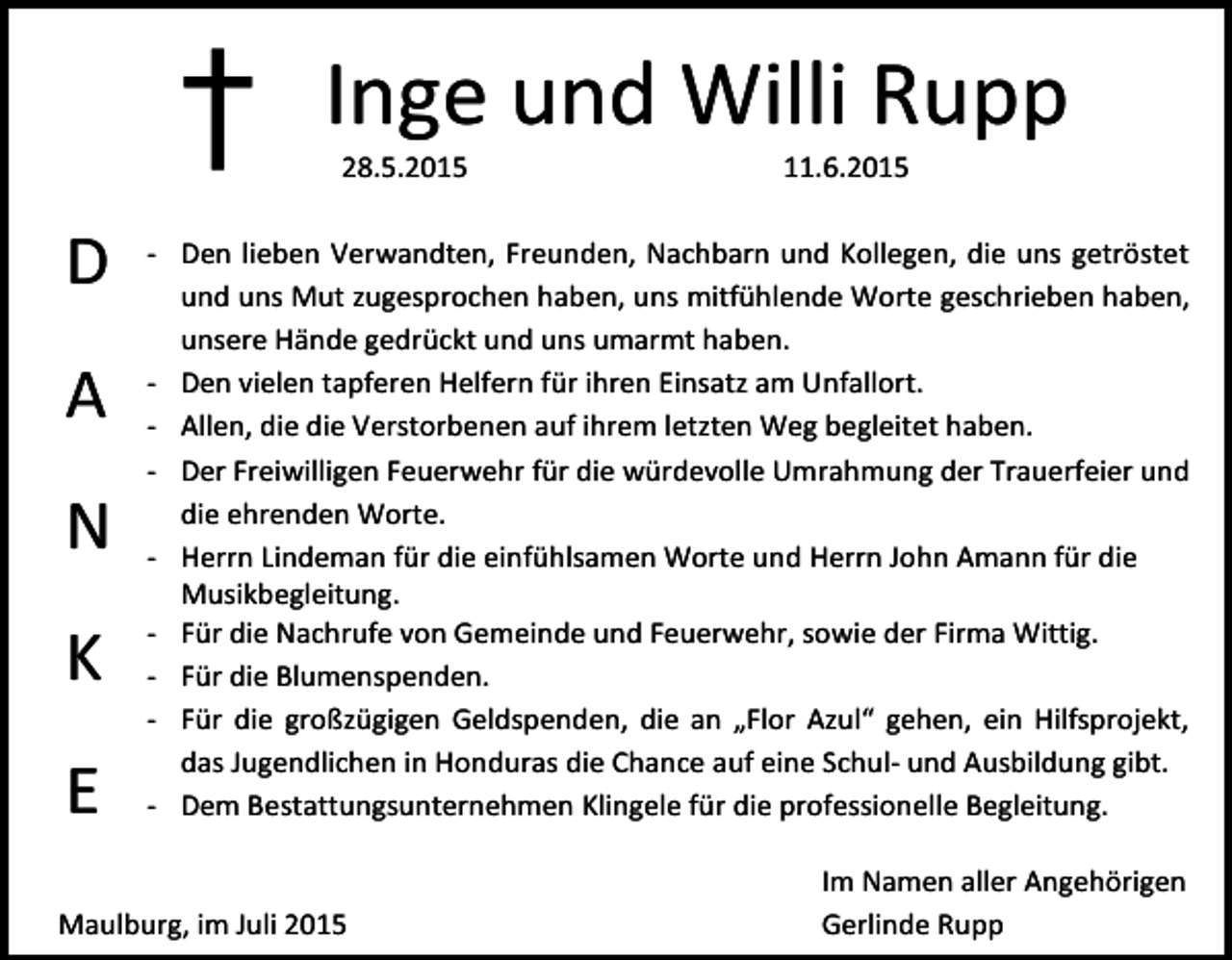 <p>†<br />D<br />A<br />N<br />K<br />E</p><p>Inge und Willi Rupp<br />28.5.2015</p><p>11.6.2015</p><p>- Den lieben Verwandten, Freunden, Nachbarn und Kollegen, die uns getröstet<br />und uns Mut zugesprochen haben, uns mitfühlende Worte geschrieben haben,<br />unsere Hände gedrückt und uns umarmt haben.<br />- Den vielen tapferen Helfern für ihren Einsatz am Unfallort.<br />- Allen, die die Verstorbenen auf ihrem letzten Weg begleitet haben.<br />- Der Freiwilligen Feuerwehr für die würdevolle Umrahmung der Trauerfeier und<br />die ehrenden Worte.<br />- Herrn Lindeman für die einfühlsamen Worte und Herrn John Amann für die<br />Musikbegleitung.<br />- Für die Nachrufe von Gemeinde und Feuerwehr, sowie der Firma Wittig.<br />- Für die Blumenspenden.<br />- Für die großzügigen Geldspenden, die an „Flor Azul“ gehen, ein Hilfsprojekt,<br />das Jugendlichen in Honduras die Chance auf eine Schul- und Ausbildung gibt.<br />- Dem Bestattungsunternehmen Klingele für die professionelle Begleitung.</p><p>Maulburg, im Juli 2015</p><p>Im Namen aller Angehörigen<br />Gerlinde Rupp</p>