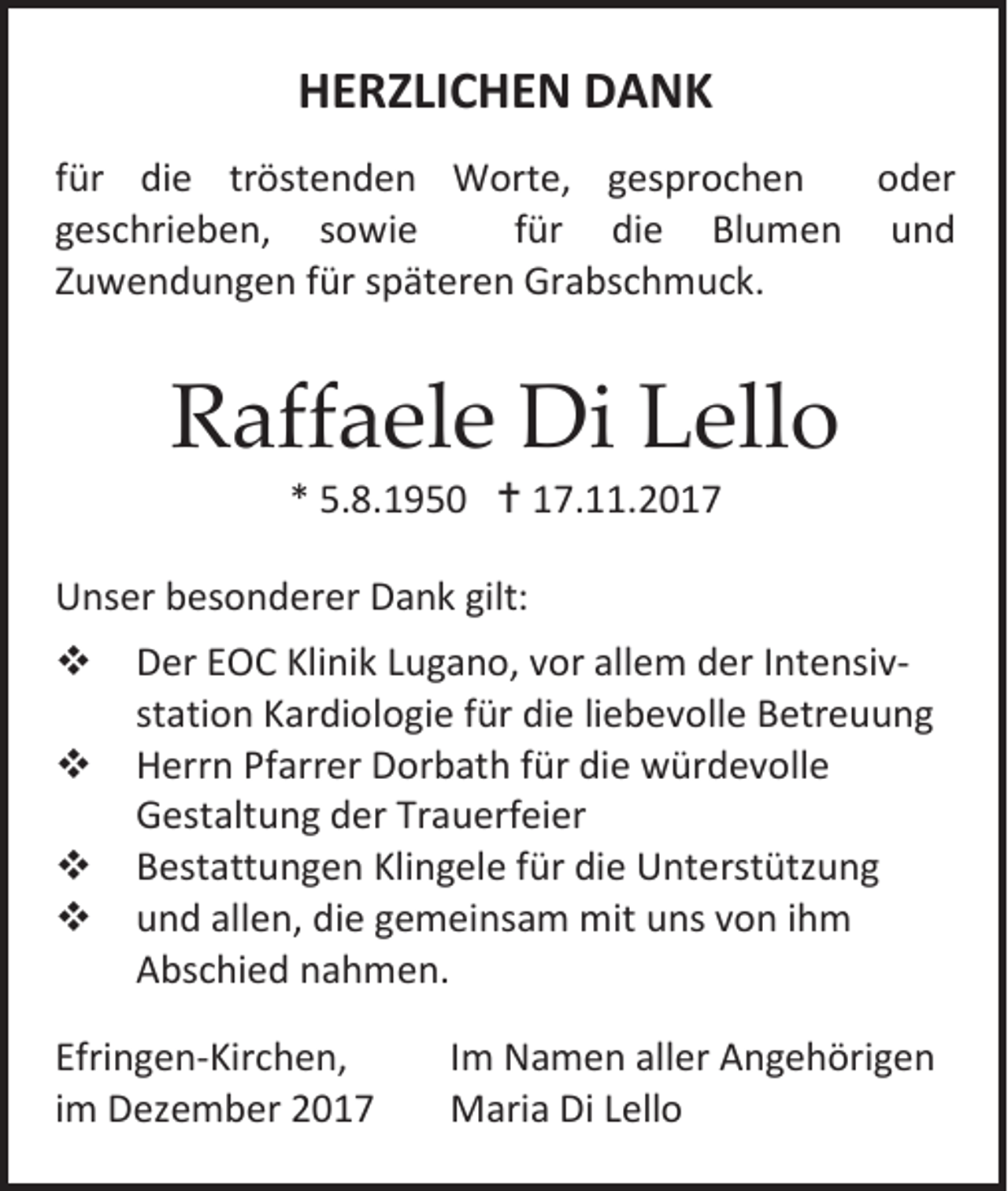 <p>HERZLICHEN DANK<br />für die tröstenden Worte, gesprochen<br />oder<br />geschrieben, sowie<br />für die Blumen und<br />Zuwendungen für späteren Grabschmuck.</p><p>Raffaele Di Lello<br />* 5.8.1950  17.11.2017</p><p>Unser besonderer Dank gilt:<br /><br /><br /><br /></p><p>Der EOC Klinik Lugano, vor allem der Intensivstation Kardiologie für die liebevolle Betreuung<br />Herrn Pfarrer Dorbath für die würdevolle<br />Gestaltung der Trauerfeier<br />Bestattungen Klingele für die Unterstützung<br />und allen, die gemeinsam mit uns von ihm<br />Abschied nahmen.</p><p>Efringen-Kirchen,<br />im Dezember 2017</p><p>Im Namen aller Angehörigen<br />Maria Di Lello</p>