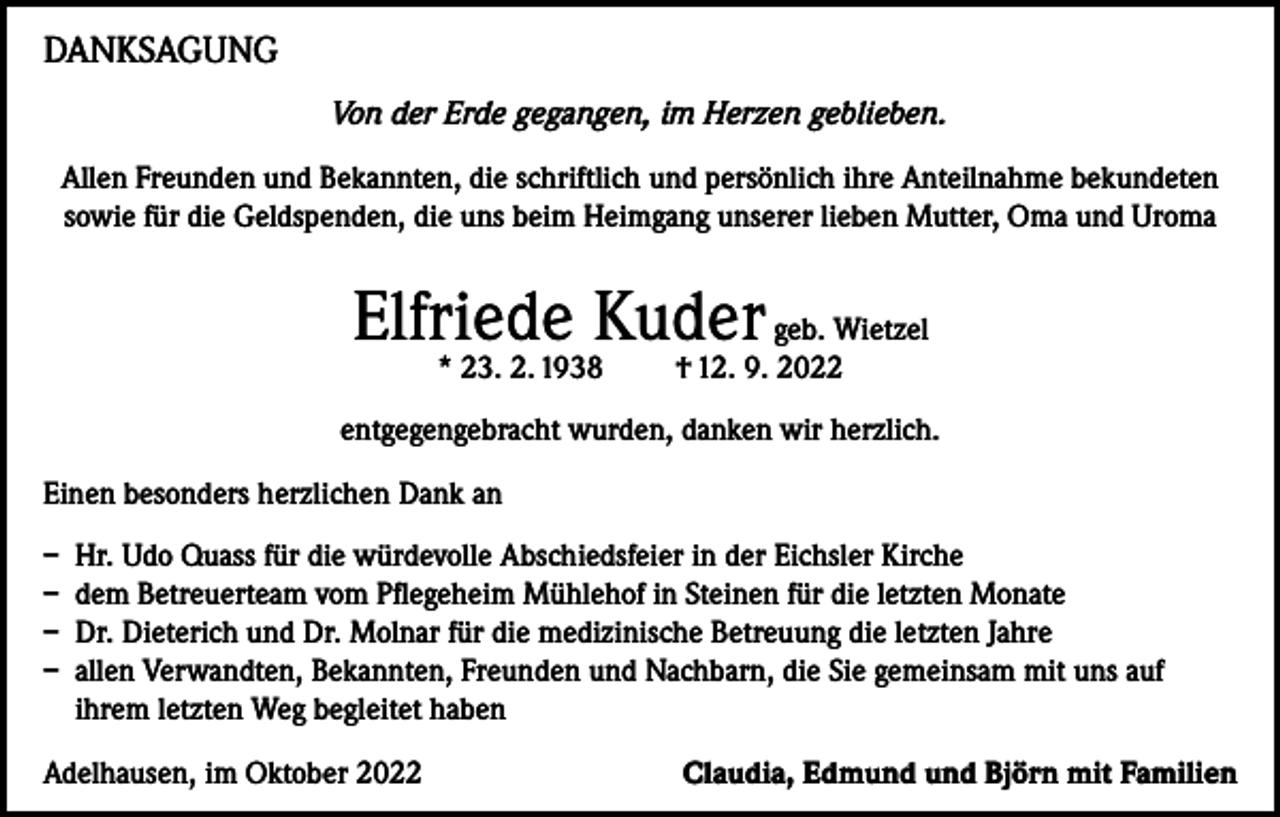 <p>DANKSAGUNG<br />Von der Erde gegangen, im Herzen geblieben.<br />Allen Freunden und Bekannten, die schriftlich und persönlich ihre Anteilnahme bekundeten<br />sowie für die Geldspenden, die uns beim Heimgang unserer lieben Mutter, Oma und Uroma</p><p>Elfriede Kuder geb. Wietzel<br />* 23. 2. 1938</p><p>† 12. 9. 2022</p><p>entgegengebracht wurden, danken wir herzlich.<br />Einen besonders herzlichen Dank an<br />– Hr. Udo Quass für die würdevolle Abschiedsfeier in der Eichsler Kirche<br />– dem Betreuerteam vom Pflegeheim Mühlehof in Steinen für die letzten Monate<br />– Dr. Dieterich und Dr. Molnar für die medizinische Betreuung die letzten Jahre<br />– allen Verwandten, Bekannten, Freunden und Nachbarn, die Sie gemeinsam mit uns auf<br />ihrem letzten Weg begleitet haben<br />Adelhausen, im Oktober 2022</p><p>Claudia, Edmund und Björn mit Familien</p>
