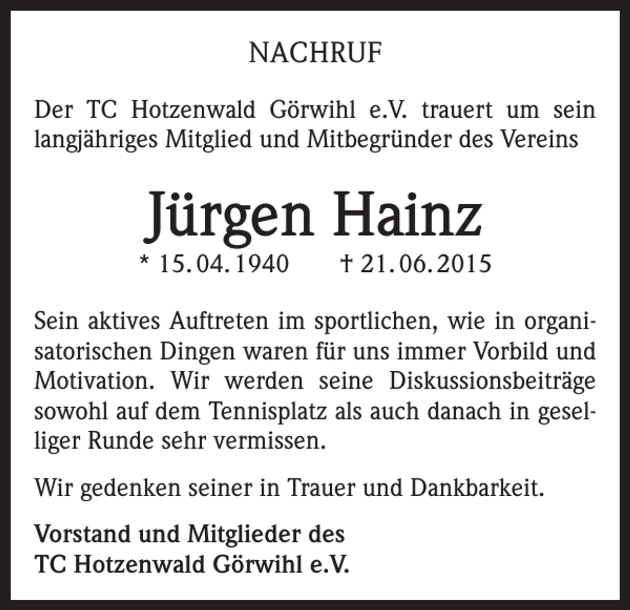 <p>NACHRUF<br />Der TC Hotzenwald Görwihl e.V. trauert um sein<br />langjähriges Mitglied und Mitbegründer des Vereins</p><p>Jürgen Hainz</p><p>* 15. 04. 1940 † 21. 06. 2015<br />Sein aktives Auftreten im sportlichen, wie in organisatorischen Dingen waren für uns immer Vorbild und<br />Motivation. Wir werden seine Diskussionsbeiträge<br />sowohl auf dem Tennisplatz als auch danach in geselliger Runde sehr vermissen.<br />Wir gedenken seiner in Trauer und Dankbarkeit.<br />Vorstand und Mitglieder des<br />TC Hotzenwald Görwihl e.V.</p>