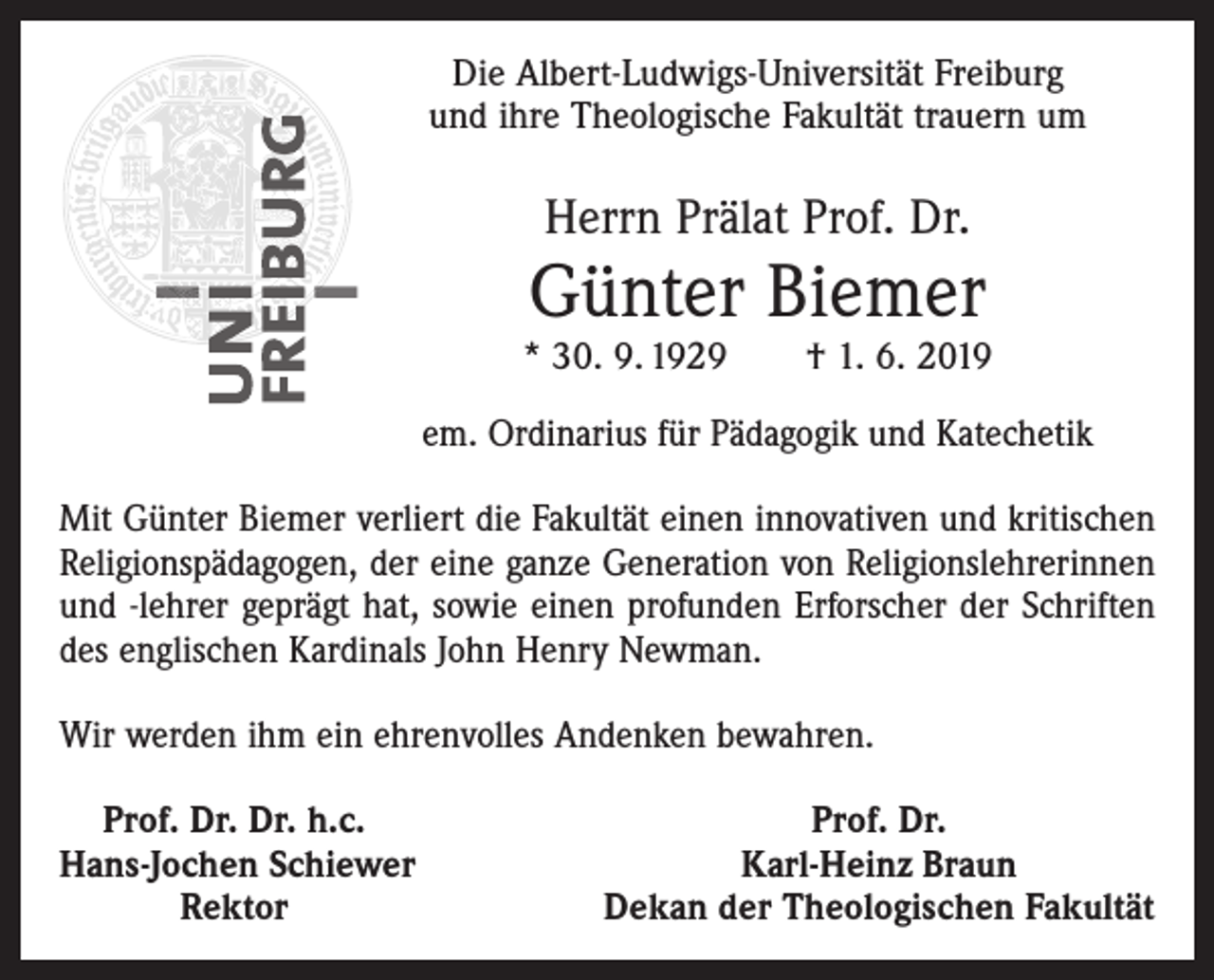 <p>Die Albert-Ludwigs-Universität Freiburg<br />und ihre Theologische Fakultät trauern um</p><p>Herrn Prälat Prof. Dr.</p><p>Günter Biemer</p><p>* 30. 9. 1929 † 1. 6. 2019<br />em. Ordinarius für Pädagogik und Katechetik<br />Mit Günter Biemer verliert die Fakultät einen innovativen und kritischen<br />Religionspädagogen, der eine ganze Generation von Religionslehrerinnen<br />und -lehrer geprägt hat, sowie einen profunden Erforscher der Schriften<br />des englischen Kardinals John Henry Newman.<br />Wir werden ihm ein ehrenvolles Andenken bewahren.<br />Prof. Dr. Dr. h.c.<br />Hans-Jochen Schiewer</p><p>Rektor</p><p>Prof. Dr.<br />Karl-Heinz Braun<br />Dekan der Theologischen Fakultät</p>