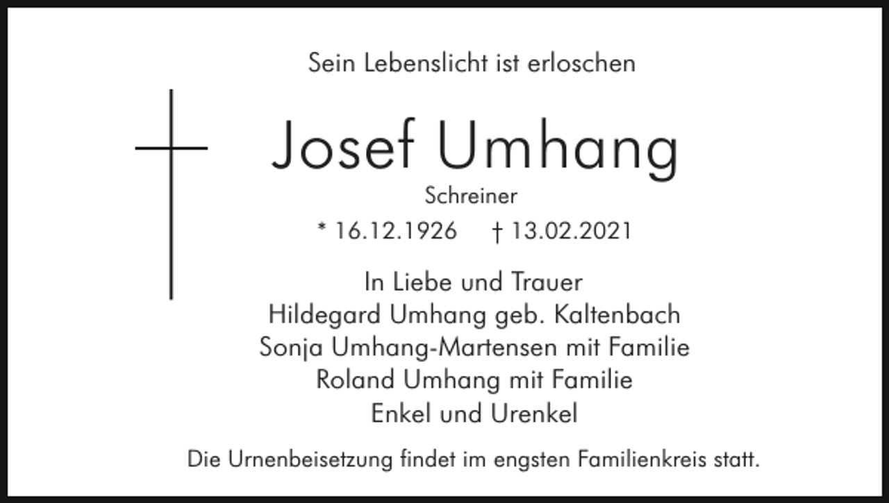 <p>Sein Lebenslicht ist erloschen</p><p>Josef Umhang<br />Schreiner<br />* 16.12.1926 † 13.02.2021</p><p>In Liebe und Trauer<br />Hildegard Umhang geb. Kaltenbach<br />Sonja Umhang-Martensen mit Familie<br />Roland Umhang mit Familie<br />Enkel und Urenkel<br />Die Urnenbeisetzung findet im engsten Familienkreis statt.</p>