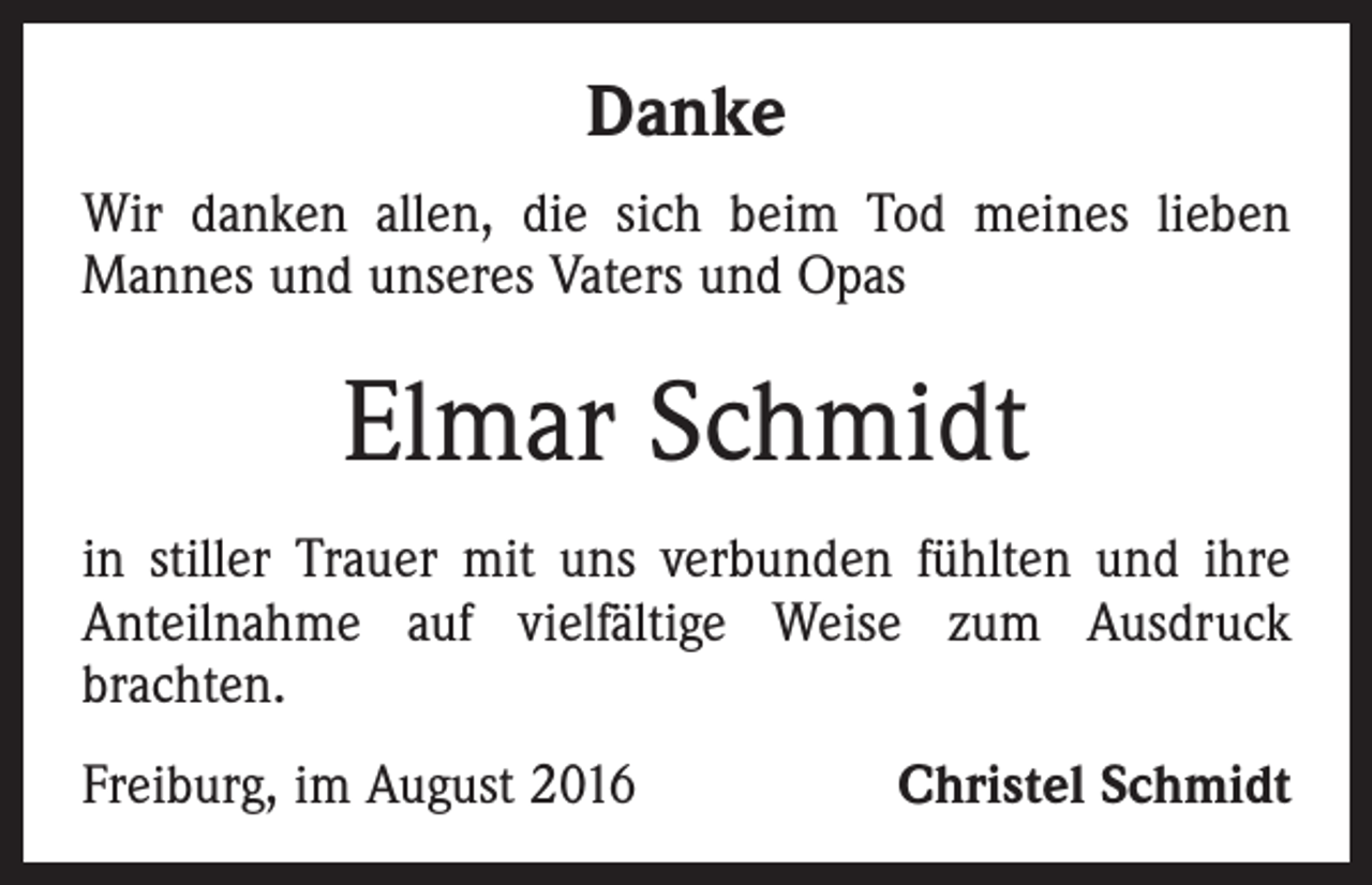 <p>Danke<br />Wir danken allen, die sich beim Tod meines lieben<br />­Mannes und unseres Vaters und Opas</p><p>Elmar Schmidt<br />in stiller Trauer mit uns verbunden fühlten und ihre<br />Anteilnahme auf vielfältige Weise zum Ausdruck<br />­brachten.<br />Freiburg, im August 2016</p><p>Christel Schmidt</p>