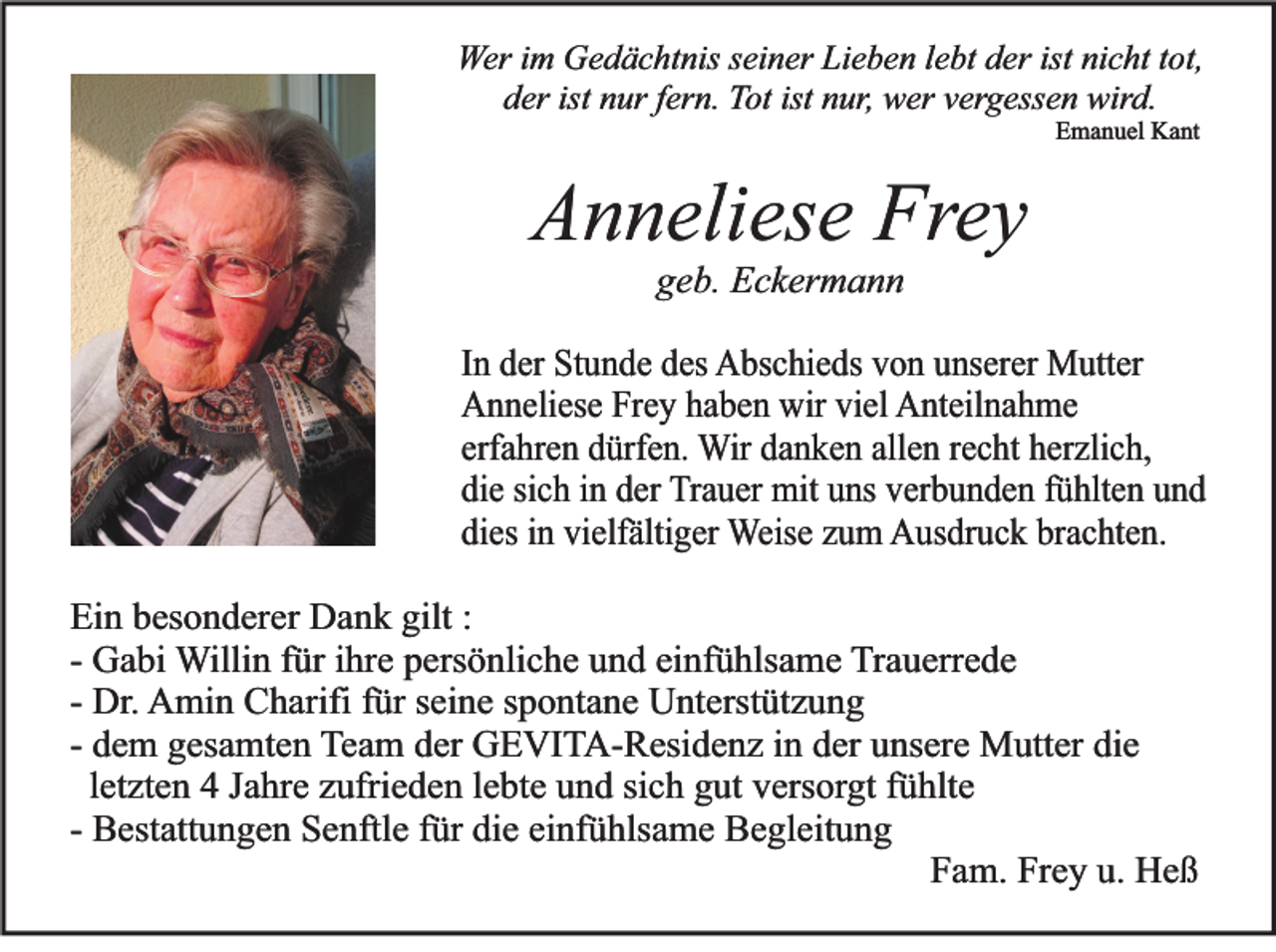 <p>Wer im Gedächtnis seiner Lieben lebt der ist nicht tot,<br />der ist nur fern. Tot ist nur, wer vergessen wird.<br />Emanuel Kant</p><p>Anneliese Frey<br />geb. Eckermann<br />In der Stunde des Abschieds von unserer Mutter<br />Anneliese Frey haben wir viel Anteilnahme<br />erfahren dürfen. Wir danken allen recht herzlich,<br />die sich in der Trauer mit uns verbunden fühlten und<br />dies in vielfältiger Weise zum Ausdruck brachten.<br />Ein besonderer Dank gilt :<br />- Gabi Willin für ihre persönliche und einfühlsame Trauerrede<br />- Dr. Amin Charifi für seine spontane Unterstützung<br />- dem gesamten Team der GEVITA-Residenz in der unsere Mutter die<br />letzten 4 Jahre zufrieden lebte und sich gut versorgt fühlte<br />- Bestattungen Senftle für die einfühlsame Begleitung<br />Fam. Frey u. Heß</p>